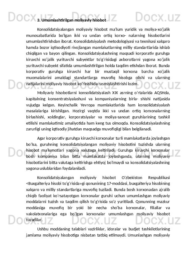 3. Umumlashtirilgan moliyavly hisobot
Konsolidatsiyalangan   moliyaviy   hisobot   ma'lum   yuridik   va   moliya-xoʻjalik
munosabatlarida   bo'lgan   ikki   va   undan   ortiq   korxo-   nalarning   hisobotlarini
umumlashtirishdan iborat. Konsolidatsiyalash metodologiyasi va texnikasi xalqaro
hamda bozor iqtisodiyoti rivojlangan mamlakatlarning milliy standartlarida ishlab
chiqilgan   va   bayon   qilingan.   Konsolidatsiyalashning   maqsadi   korporativ   guruhga
kiruvchi   xo'jalik   yurituvchi   subyektlar   to'g'risidagi   axborotlarni   yagona   xoʻjalik
yurituvchi subyekt sifatida umumlashtirilgan holda taqdim etishdan iborat. Bunda
korporativ   guruhga   kiruvchi   har   bir   mustaqil   korxona   barcha   xo'jalik
muomalalarini   amaldagi   standartlarga   muvofiq   hisobga   olishi   va   ularning
natijalarini moliyaviy hisobot ko'rinishida rasmiylashtirishi lozim.
Moliyaviy   hisobotlarni   konsolidatsiyalash   XIX   asrning   o'rtalarida   AQSHda,
kapitalning   konsentratsiyalashuvi   va   kompaniyalarning   birla-   shishi   natijasida
vujudga   kelgan.   Keyinchalik   Yevropa   mamlakatlarida   ham   konsolidatsiyalash
masalalariga   kirishilgan.   Hozirgi   vaqtda   ikki   va   undan   ortiq   korxonalarning
birlashishi,   xoldinglar,   korporatsiyalar   va   moliya-sanoat   guruhlarining   tashkil
etilishi mamlakatimiz amaliyotida ham keng tus olmoqda. Konsolidatsiyalashning
zarurligi uning iqtisodiy jihatdan maqsadga muvofiqligi bilan belgilanadi.
Agar korporativ guruhga kiruvchi korxonalar turli mamlakatlarda joylashgan
bo'lsa,   guruhning   konsolidatsiyalangan   moliyaviy   hisobotini   tuzishda   ularning
hisobot   ma'lumotlari   yagona   valutaga   keltiriladi.   Guruhga   kiruvchi   korxonalar
bosh   kompaniya   bilan   bitta   mamlakatda   joylashganda,   ularning   moliyaviy
hisobotlarini bitta valutaga keltirishga ehtiyoj bo'lmaydi va konsolidatsiyalashning
yagona uslublaridan foydalaniladi.
Konsolidatsiyalangan   moliyaviy   hisobot   O'zbekiston   Respublikasi
<Buxgalteriya hisobi to'g'risida»gi qonunining 17-moddasi, buxgalteriya hisobining
xalqaro   va   milliy   standartlariga   muvofiq   tuziladi.   Bunda   bosh   korxonadan   ajralib
chiqib   faoliyat   ko'rsatayotgan   korxonalar   guruhi   uchun   umumlashgan   moliyaviy
moddalarni   tuzish   va   taqdim   qilish   to'g'risida   so'z   yuritiladi.   Qonunning   mazkur
moddasiga   muvofiq   bir   yoki   bir   necha   sho'ba   korxonalar,   filiallar   va
vakolatxonalariga   ega   bo'lgan   korxonalar   umumlashgan   moliyaviy   hisobot
tuzadilar.
Ushbu   moddaning   talablari   vazirliklar,   idoralar   va   budjet   tashkilotlarining
jamlama   moliyaviy   hisobotiga   nisbatan   tatbiq   etilmaydi.   Umunlashgan   moliyaviy 