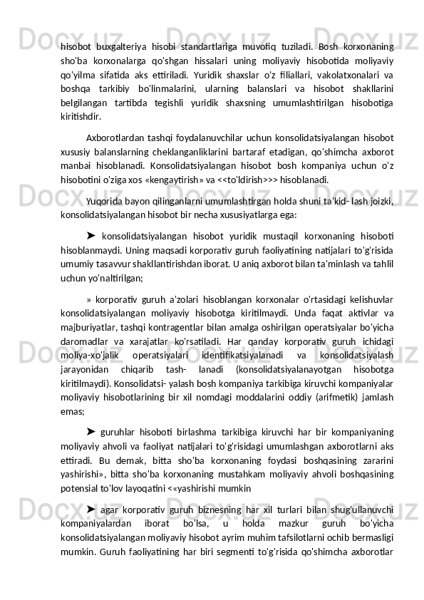 hisobot   buxgalteriya   hisobi   standartlariga   muvofiq   tuziladi.   Bosh   korxonaning
sho'ba   korxonalarga   qo'shgan   hissalari   uning   moliyaviy   hisobotida   moliyaviy
qo'yilma   sifatida   aks   ettiriladi.   Yuridik   shaxslar   o'z   filiallari,   vakolatxonalari   va
boshqa   tarkibiy   bo'linmalarini,   ularning   balanslari   va   hisobot   shakllarini
belgilangan   tartibda   tegishli   yuridik   shaxsning   umumlashtirilgan   hisobotiga
kiritishdir.
Axborotlardan   tashqi   foydalanuvchilar   uchun   konsolidatsiyalangan   hisobot
xususiy   balanslarning   cheklanganliklarini   bartaraf   etadigan,   qo'shimcha   axborot
manbai   hisoblanadi.   Konsolidatsiyalangan   hisobot   bosh   kompaniya   uchun   o'z
hisobotini o'ziga xos «kengaytirish» va <<to'ldirish>>> hisoblanadi.
Yuqorida bayon qilinganlarni umumlashtirgan holda shuni ta'kid- lash joizki,
konsolidatsiyalangan hisobot bir necha xususiyatlarga ega:
  konsolidatsiyalangan   hisobot   yuridik   mustaqil   korxonaning   hisoboti➤
hisoblanmaydi.  Uning maqsadi korporativ  guruh  faoliyatining natijalari to'g'risida
umumiy tasavvur shakllantirishdan iborat. U aniq axborot bilan ta'minlash va tahlil
uchun yo'naltirilgan;
»   korporativ   guruh   a'zolari   hisoblangan   korxonalar   o'rtasidagi   kelishuvlar
konsolidatsiyalangan   moliyaviy   hisobotga   kiritilmaydi.   Unda   faqat   aktivlar   va
majburiyatlar, tashqi kontragentlar bilan amalga oshirilgan operatsiyalar bo'yicha
daromadlar   va   xarajatlar   ko'rsatiladi.   Har   qanday   korporativ   guruh   ichidagi
moliya-xo'jalik   operatsiyalari   identifikatsiyalanadi   va   konsolidatsiyalash
jarayonidan   chiqarib   tash-   lanadi   (konsolidatsiyalanayotgan   hisobotga
kiritilmaydi). Konsolidatsi- yalash bosh kompaniya tarkibiga kiruvchi kompaniyalar
moliyaviy   hisobotlarining   bir   xil   nomdagi   moddalarini   oddiy   (arifmetik)   jamlash
emas;
  guruhlar   hisoboti   birlashma   tarkibiga   kiruvchi   har   bir   kompaniyaning
➤
moliyaviy   ahvoli   va   faoliyat   natijalari   to'g'risidagi   umumlashgan   axborotlarni   aks
ettiradi.   Bu   demak,   bitta   sho'ba   korxonaning   foydasi   boshqasining   zararini
yashirishi»,   bitta   sho'ba   korxonaning   mustahkam   moliyaviy   ahvoli   boshqasining
potensial to'lov layoqatini <«yashirishi mumkin
  agar   korporativ   guruh   biznesning   har   xil   turlari   bilan   shug'ullanuvchi
➤
kompaniyalardan   iborat   bo'lsa,   u   holda   mazkur   guruh   bo'yicha
konsolidatsiyalangan moliyaviy hisobot ayrim muhim tafsilotlarni ochib bermasligi
mumkin.   Guruh   faoliyatining   har   biri   segmenti   to'g'risida   qo'shimcha   axborotlar 