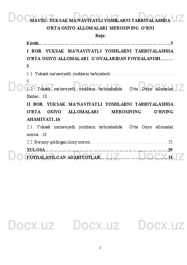 MAVZU: YUKSAK MA'NAVIYATLI YOSHLARNI TARBIYALASHDA
O'RTA OSIYO ALLOMALARI  MEROSINING  O’RNI
  Reja:
Kirish………………………………………………………………………………3
I   BOB.   YUKSAK   MA'NAVIYATLI   YOSHLARNI   TARBIYALASHDA
O'RTA OSIYO ALLOMALARI   G’OYALARIDAN FOYDALANISH………
5
1.1. Yuksak ma'naviyatli yoshlarni tarbiyalash……………………….….…………
5
1.2.   Yuksak   ma'naviyatli   yoshlarni   tarbiyalashda     O'rta   Osiyo   allomalari
fikrlari.. .10
II   BOB.   YUKSAK   MA'NAVIYATLI   YOSHLARNI   TARBIYALASHDA
O'RTA   OSIYO   ALLOMALARI     MEROSINING     O’RNING
AHAMIYATI.. 16
2.1.   Yuksak   ma'naviyatli   yoshlarni   tarbiyalashda     O'rta   Osiyo   allomalari
merosi...16
2.2. Beruniy qoldirgan ilmiy merosi………………………….…………….…….25
XULOSA………………………………………………………..………………..29
FOYDALANILGAN ADABIYOTLAR……………………………..…………31
2 