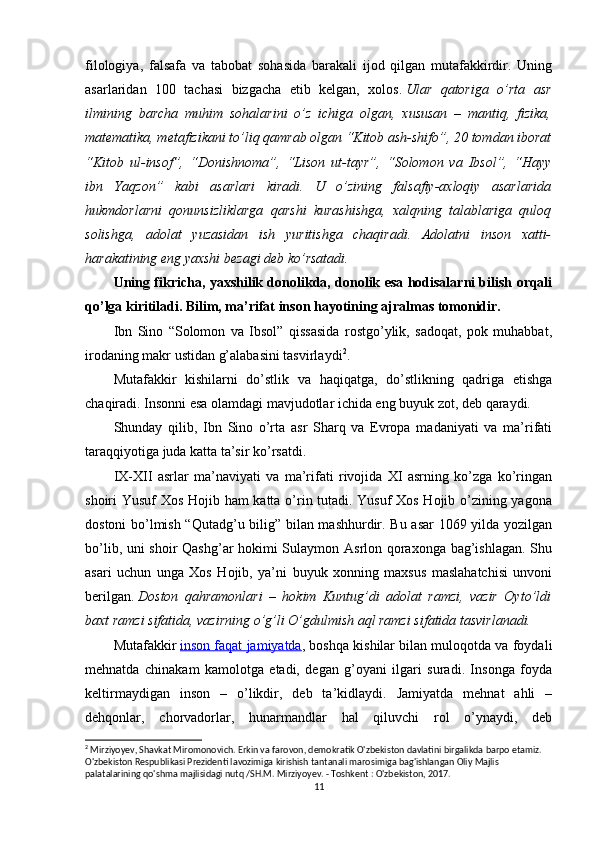 filologiya,   falsafa   va   tabobat   sohasida   barakali   ijod   qilgan   mutafakkirdir.   Uning
asarlaridan   100   tachasi   bizgacha   etib   kelgan,   xolos.   Ular   qatoriga   o’rta   asr
ilmining   barcha   muhim   sohalarini   o’z   ichiga   olgan,   xususan   –   mantiq,   fizika,
matematika, metafizikani to’liq qamrab olgan “Kitob ash-shifo”, 20 tomdan iborat
“Kitob   ul-insof”,   “Donishnoma”,   “Lison   ut-tayr”,   “Solomon   va   Ibsol”,   “Hayy
ibn   Yaqzon”   kabi   asarlari   kiradi.   U   o’zining   falsafiy-axloqiy   asarlarida
hukmdorlarni   qonunsizliklarga   qarshi   kurashishga,   xalqning   talablariga   quloq
solishga,   adolat   yuzasidan   ish   yuritishga   chaqiradi.   Adolatni   inson   xatti-
harakatining eng yaxshi bezagi deb ko’rsatadi.
Uning fikricha, yaxshilik donolikda, donolik esa hodisalarni bilish orqali
qo’lga kiritiladi. Bilim, ma’rifat inson hayotining ajralmas tomonidir.
Ibn   Sino   “Solomon   va   Ibsol”   qissasida   rostgo’ylik,   sadoqat,   pok   muhabbat,
irodaning makr ustidan g’alabasini tasvirlaydi 2
.
Mutafakkir   kishilarni   do’stlik   va   haqiqatga,   do’stlikning   qadriga   etishga
chaqiradi. Insonni esa olamdagi mavjudotlar ichida eng buyuk zot, deb qaraydi.
Shunday   qilib,   Ibn   Sino   o’rta   asr   Sharq   va   Evropa   madaniyati   va   ma’rifati
taraqqiyotiga juda katta ta’sir ko’rsatdi.
IX-XII   asrlar   ma’naviyati   va   ma’rifati   rivojida   XI   asrning   ko’zga   ko’ringan
shoiri Yusuf Xos Hojib ham katta o’rin tutadi. Yusuf Xos Hojib o’zining yagona
dostoni bo’lmish “Qutadg’u bilig” bilan mashhurdir. Bu asar 1069 yilda yozilgan
bo’lib, uni shoir Qashg’ar hokimi Sulaymon Asrlon qoraxonga bag’ishlagan. Shu
asari   uchun   unga   Xos   Hojib,   ya’ni   buyuk   xonning   maxsus   maslahatchisi   unvoni
berilgan.   Doston   qahramonlari   –   hokim   Kuntug’di   adolat   ramzi,   vazir   Oyto’ldi
baxt ramzi sifatida, vazirning o’g’li O’gdulmish aql ramzi sifatida tasvirlanadi.
Mutafakkir   inson faqat jamiyatda , boshqa kishilar bilan muloqotda va foydali
mehnatda   chinakam   kamolotga   etadi,   degan   g’oyani   ilgari   suradi.   Insonga   foyda
keltirmaydigan   inson   –   o’likdir,   deb   ta’kidlaydi.   Jamiyatda   mehnat   ahli   –
dehqonlar,   chorvadorlar,   hunarmandlar   hal   qiluvchi   rol   o’ynaydi,   deb
2
 Mirziyoyev, Shavkat Miromonovich. Erkin va farovon, demokratik O'zbekiston davlatini birgalikda barpo etamiz. 
O'zbekiston Respublikasi Prezidenti lavozimiga kirishish tantanali marosimiga bag'ishlangan Oliy Majlis 
palatalarining qo'shma majlisidagi nutq /SH.M. Mirziyoyev. - Toshkent : O'zbekiston, 2017.
11 