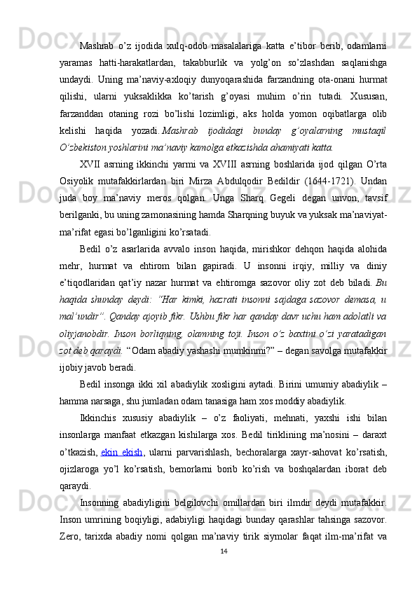 Mashrab   o’z   ijodida   xulq-odob   masalalariga   katta   e’tibor   berib,   odamlarni
yaramas   hatti-harakatlardan,   takabburlik   va   yolg’on   so’zlashdan   saqlanishga
undaydi.   Uning   ma’naviy-axloqiy   dunyoqarashida   farzandning   ota-onani   hurmat
qilishi,   ularni   yuksaklikka   ko’tarish   g’oyasi   muhim   o’rin   tutadi.   Xususan,
farzanddan   otaning   rozi   bo’lishi   lozimligi,   aks   holda   yomon   oqibatlarga   olib
kelishi   haqida   yozadi.   Mashrab   ijodidagi   bunday   g’oyalarning   mustaqil
O’zbekiston yoshlarini ma’naviy kamolga etkazishda ahamiyati katta.
XVII   asrning   ikkinchi   yarmi   va   XVIII   asrning   boshlarida   ijod   qilgan   O’rta
Osiyolik   mutafakkirlardan   biri   Mirza   Abdulqodir   Bedildir   (1644-1721).   Undan
juda   boy   ma’naviy   meros   qolgan.   Unga   Sharq   Gegeli   degan   unvon,   tavsif
berilganki, bu uning zamonasining hamda Sharqning buyuk va yuksak ma’naviyat-
ma’rifat egasi bo’lganligini ko’rsatadi.
Bedil   o’z   asarlarida   avvalo   inson   haqida,   mirishkor   dehqon   haqida   alohida
mehr,   hurmat   va   ehtirom   bilan   gapiradi.   U   insonni   irqiy,   milliy   va   diniy
e’tiqodlaridan   qat’iy   nazar   hurmat   va   ehtiromga   sazovor   oliy   zot   deb   biladi.   Bu
haqida   shunday   deydi:   “Har   kimki,   hazrati   insonni   sajdaga   sazovor   demasa,   u
mal’undir”. Qanday ajoyib fikr. Ushbu fikr har qanday davr uchu ham adolatli va
oliyjanobdir.   Inson   borliqning,   olamning   toji.   Inson   o’z   baxtini   o’zi   yaratadigan
zot deb qaraydi.   “Odam abadiy yashashi mumkinmi?” – degan savolga mutafakkir
ijobiy javob beradi.
Bedil   insonga   ikki   xil   abadiylik   xosligini   aytadi.   Birini   umumiy   abadiylik   –
hamma narsaga, shu jumladan odam tanasiga ham xos moddiy abadiylik.
Ikkinchis   xususiy   abadiylik   –   o’z   faoliyati,   mehnati,   yaxshi   ishi   bilan
insonlarga   manfaat   etkazgan   kishilarga   xos.   Bedil   tiriklining   ma’nosini   –   daraxt
o’tkazish,   ekin   ekish ,   ularni   parvarishlash,   bechoralarga   xayr-sahovat   ko’rsatish,
ojizlaroga   yo’l   ko’rsatish,   bemorlarni   borib   ko’rish   va   boshqalardan   iborat   deb
qaraydi.
Insonning   abadiyligini   belgilovchi   omillardan   biri   ilmdir   deydi   mutafakkir.
Inson   umrining   boqiyligi,   adabiyligi   haqidagi   bunday   qarashlar   tahsinga   sazovor.
Zero,   tarixda   abadiy   nomi   qolgan   ma’naviy   tirik   siymolar   faqat   ilm-ma’rifat   va
14 