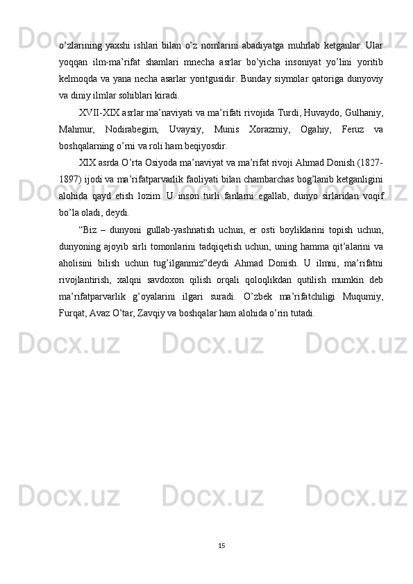 o’zlarining   yaxshi   ishlari   bilan   o’z   nomlarini   abadiyatga   muhrlab   ketganlar.   Ular
yoqqan   ilm-ma’rifat   shamlari   mnecha   asrlar   bo’yicha   insoniyat   yo’lini   yoritib
kelmoqda va yana necha asarlar yoritgusidir. Bunday siymolar qatoriga dunyoviy
va diniy ilmlar sohiblari kiradi.
XVII-XIX asrlar ma’naviyati va ma’rifati rivojida Turdi, Huvaydo, Gulhaniy,
Mahmur,   Nodirabegim,   Uvaysiy,   Munis   Xorazmiy,   Ogahiy,   Feruz   va
boshqalarning o’rni va roli ham beqiyosdir.
XIX asrda O’rta Osiyoda ma’naviyat va ma’rifat rivoji Ahmad Donish (1827-
1897) ijodi va ma’rifatparvarlik faoliyati bilan chambarchas bog’lanib ketganligini
alohida   qayd   etish   lozim.   U   inson   turli   fanlarni   egallab,   dunyo   sirlaridan   voqif
bo’la oladi, deydi.
“Biz   –   dunyoni   gullab-yashnatish   uchun,   er   osti   boyliklarini   topish   uchun,
dunyoning  ajoyib  sirli   tomonlarini   tadqiqetish  uchun,   uning  hamma   qit’alarini   va
aholisini   bilish   uchun   tug’ilganmiz”deydi   Ahmad   Donish.   U   ilmni,   ma’rifatni
rivojlantirish,   xalqni   savdoxon   qilish   orqali   qoloqlikdan   qutilish   mumkin   deb
ma’rifatparvarlik   g’oyalarini   ilgari   suradi.   O’zbek   ma’rifatchiligi   Muqumiy,
Furqat, Avaz O’tar, Zavqiy va boshqalar ham alohida o’rin tutadi.
15 