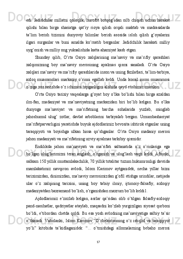 edi.  Jadidchilar   millatni   qoloqlik,   hurofot   botqog’idan  oilb   chiqish   uchun  harakat
qilishi   bilan   birga   shariatga   qat’iy   rioya   qilish   orqali   maktab   va   madrasalarda
ta’lim   berish   tizimini   dunyoviy   bilimlar   berish   asosida   isloh   qilish   g’oyalarini
ilgari   surganlar   va   buni   amalda   ko’rsatib   berganlar.   Jadidchilik   harakati   milliy
uyg’onish va milliy ong yuksalishida katta ahamiyat kasb etgan.
Shunday   qilib,   O’rta   Osiyo   xalqlarining   ma’naviy   va   ma’rifiy   qarashlari
xalqimizning   boy   ma’naviy   merosining   ajralmas   qismi   sanaladi.   O’rta   Osiyo
xalqlari ma’naviy va ma’rifiy qarashlarida inson va uning fazilatlari, ta’lim-tarbiya,
axloq   muammolari   markaziy   o’rinni   egallab   keldi.   Unda   komil   inson   muammosi
o’ziga xos ravishda o’z ichimini topganligini alohida qayd etishimiz mumkin.
O’rta   Osiyo   tarixiy   vaqealarga   g’oyat   boy   o’lka   bo’lishi   bilan   birga   azaldan
ilm-fan,   madaniyat   va   ma’naviyatning   markazidan   biri   bo’lib   kelgan.   Bu   o’lka
dunyoga   ma’naviyat   va   ma’rifatning   barcha   sohalarida   yuzlab,   minglab
jahoshumul   ulug’   zotlar,   davlat   arboblarini   tarbiyalab   bergan.   Umumbashariyat
ma’rifatparvarligini yaratishda buyuk ajdodlarimiz bevosita ishtirok etganlar uning
taraqqiyoti   va   boyishga   ulkan   hissa   qo’shganlar.   O’rta   Osiyo   madaniy   merosi
jahon madaniyati va ma’rifatining uzviy ajralmas tarkibiy qismidir.
Endilikda   jahon   ma’naviyati   va   ma’rifati   saltanatida   o’z   o’rinlariga   ega
bo’lgan   ulug’larimizni   teran   anglash,   o’rganish   va   ulug’lash   vaqti   keldi.   Afsuski,
salkam 150 yillik mustamlakachilik, 70 yillik totalitar tuzum hukumronligi davrida
mamlakatimiz   navqiron   avlodi,   Islom   Karimov   aytganidek,   necha   yillar   bizni
tariximizdan, dinimizdan, ma’naviy merosimizdan g’ofil etishga urindilar, natijada
ular   o’z   xalqining   tarixini,   uning   boy   tabiiy   ilmiy,   ijtimoiy-falsafiy,   axloqiy
madaniyatdan baxramand bo’lish, o’rganishdan maxrum bo’lib keldi1.
Ajdodlarimiz   e’zozlab   kelgan,   asrlar   qa’ridan   olib   o’tilgan   falsafiy-axloqiy
pand-nasihatlar, qadriyatlar ataylab, maqsadni ko’zlab yurgizilgan siyosat qurboni
bo’ldi, e’tibordan chetda qoldi. Bu esa yosh avlodning ma’naviyatiga salbiy ta’sir
o’tkazadi.   Vaholanki,   Islom   Karimov   “O’zbekistonning   o’z   istiqlol   va   taraqqiyot
yo’li”   kitobida   ta’kidlaganidek:   “...   o’tmishdagi   allomalarning   bebaho   merosi
17