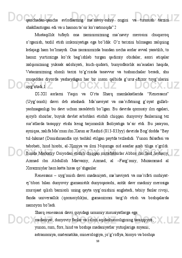 qanchadan-qancha   avlodlarning   ma’naviy-ruhiy   ongini   va   turmush   tarzini
shakllantirgan edi va u hamon ta’sir ko’rsatmoqda”2
Mustaqillik   tufayli   ona   zaminimizning   ma’naviy   merosini   chuqurroq
o’rganish,   taxlil   etish   imkoniyatiga   ega   bo’ldik.   O’z   tarixini   bilmagan   xalqning
kelajagi ham bo’lmaydi. Ona zaminimizda bundan necha asrlar avval yaratilib, to
hanuz   yurtimizga   ko’rk   bag’ishlab   turgan   qadimiy   obidalar,   asori   atiqalar
xalqimizning   yuksak   salohiyati,   kuch-qudrati,   bunyodkorlik   an’analari   haqida,
Vatanimizning   shonli   tarixi   to’g’risida   tasavvur   va   tushunchalar   beradi,   shu
muqaddas   diyorda   yashaydigan   har   bir   inson   qalbida   g’urur-iftixor   tuyg’ularini
uyg’otadi.1
IX-XII   asrlarni   Yaqin   va   O’rta   Sharq   mamlakatlarida   “Renessans”
(Uyg’onish)   davri   deb   atashadi.   Ma’naviyat   va   ma’rifatning   g’oyat   gullab-
yashnaganligi   bu   davr   uchun   xarakterli   bo’lgan.   Bu   davrda   qomusiy   ilm   egalari,
ajoyib   shoirlar,   buyuk   davlat   arboblari   etishib   chiqqan.   dunyoviy   fanlarning   tez
sur’atlarda   taraqqiy   etishi   keng   tarjimonlik   faoliyatiga   ta’sir   etdi.   Bu   jarayon,
ayniqsa, xalifa Ma’mun ibn Xarun ar Rashid (813-833yy) davrida Bog’dodda “Bay
tul-hikmat (Donishmandla uyi tashkil etilgan paytda tezlashdi. Yunon falsafasi va
tabobati,   hind   hisobi,   al-Ximiya   va   ilmi   Nujumga   oid   asarlar   arab   tiliga   o’grildi.
Bunda Markaziy Osiyodan etishib chiqqan mutafakkirlar Abbos ibn Said Javhariy,
Axmad   ibn   Abdulloh   Marvaziy,   Axmad,   al   –Farg’oniy,   Muxammad   al
Xorazmiylar ham katta hissa qo’shganlar.
Renessans   –   uyg’onish   davri   madaniyati,   ma’naviyati   va   ma’rifati   mohiyat-
ej’tibori   bilan   dunyoviy   gumanistik   dunyoqarashi,   antik   davr   madiniy   merosiga
murojaat   qilish   bamisoli   uning   qayta   uyg’onishini   anglatadi,   tabiiy   fanlar   rivoji,
fanda   universallik   (qomusiylik)ni,   gumanizmni   targ’ib   etish   va   boshqalarda
namoyon bo’ladi.
Sharq renessansi davri quyidagi umumiy xususiyatlarga ega:
madaniyat, dunyoviy fanlar va islom aqidashunosligining taraqqiyoti;
yunon, rum, fors, hind va boshqa madaniyatlar yutuqlariga suyanii;
astranomiya, matematika, minerologiya, jo’g’rofiya, kimyo va boshqa
18 