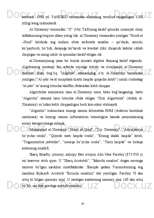 keltiradi.   1998   yil   YuNESKO   tomonidan   allomning   tavollud   topganligini   1200
yilligi keng nishonlandi.
Al-Xorazmiy   tomonidan   “O”   (Nul   Tsifr)ning   kashf   qilinishi   insoniyat   ilmiy
tafakkurining beqiyos ulkan yutug’idir. al-Xorazmiy tomonidan yozilgan “Hisob al
–Hind”   kitobida   eng   muhim   oltita   arifmetik   amallar   –   qo’shish,   ayirish,
ko’paytirish,   bo’lish,   darajaga   ko’tarish   va   kvadrat   ildiz   chiqarish   kabilar   ishlab
chiqilgan va uning uslub va qonunlari kashf etilgan edi.
al-Xorazmiyning   yana   bir   buyuk   xizmati   algebra   fanining   kashf   etganidir.
Algebraning   mustaqil   fan   sifatida   vujudga   kelishi   va   rivojlanishi   al-Xorazmiy
faoliyati   bilan   bog’liq.   “Algebra”   atamasining   o’zi   al-Xorazmiy   tomonidan
yozilgan (“Al-jabr va al-muqobala hisobi haqida qisqacha kitob”) nomli risoladagi
“al-jabr” so’zining lotincha talaffuz ifodasidan kelib chiqqan.
Algoritmlar   azariyasini   ham   al-Xorazmiy   nomi   bilan   bog’langanligi,   hatto
“Algoritm”   atamasi   ham   lotincha   ifoda   etilgan   “Dixi   Algoritmik”   (dediki   al-
Xorazmiy) so’zidan kelib chiqqanligini hech kim inkor etolmaydi.
“Algoritm”   tushunchasi   hozirgi   zamon   kibenetika   EHM   (elektron   hisoblash
mashinasi)   va   hozirgi   zamon   informatsion   texnologiya   hamda   jarayonlarning
asosiy kategoriyasiga aylandi.
Muxammad   al-Xorazmiy   “Hisob   al-Qind”,   “Ziji   Xorazmiy”,   “Astrolyabiya
bo’yicha   risola”,   “Quyosh   soati   haqida   risola”,   “Erning   shakli   haqida”   kitob,
“Trigonomitrik   jadvallar”,   “musiqa   bo’yicha   risola”,   “Tarix   haqida”   va   boshqa
asrlarning muallifi.
Sharq falsafiy, ijtimoiy, axloqiy fikri  rivojini  Abu Nasr  Farobiy (873-950 y)
siz   tasavvur   etish   qiyin.  U   “Sharq   Aristoteli”,   “Ikkinchi   mualim”  degan   unvonga
sazovor   bo’lgan   mashhur   mutafakkirdar.   Sharqda   qadam   Yunonistonning   eng
mashhur   faylasufi.   Aristotel   “Birinchi   muallim”   deb   yuritilgan.   Farobiy   70   dan
ortiq til  bilgan qomusiy omil. U yaratgan asarlarning umumiy soni  160 dan ortiq
bo’lib, uni ikki guruhga ajratish mumkin.
20 