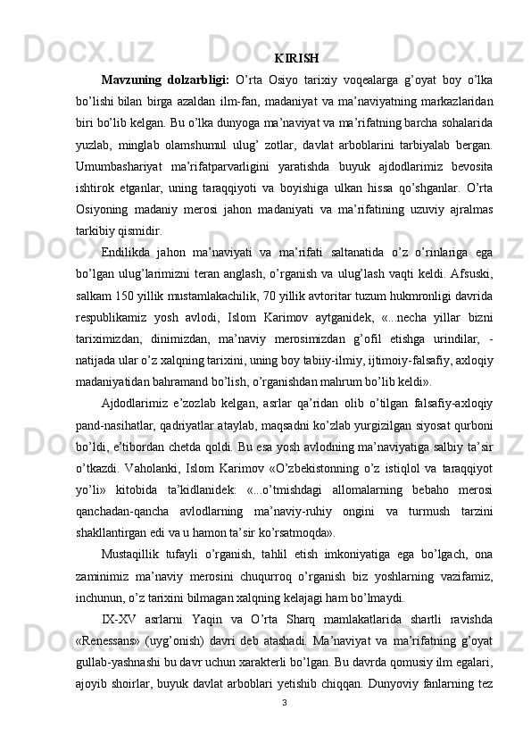 KIRISH
Mavzuning   dolzarbligi:   O’rta   Osiyo   tarixiy   voqealarga   g’oyat   boy   o’lka
bo’lishi   bilan   birga   azaldan   ilm-fan ,   madaniyat   va   ma’naviyatning   markazlaridan
biri bo’lib kelgan. Bu o’lka dunyoga ma’naviyat va ma’rifatning barcha sohalarida
yuzlab,   minglab   olamshumul   ulug’   zotlar,   davlat   arboblarini   tarbiyalab   bergan.
Umumbashariyat   ma’rifatparvarligini   yaratishda   buyuk   ajdodlarimiz   bevosita
ishtirok   etganlar,   uning   taraqqiyoti   va   boyishiga   ulkan   hissa   qo’shganlar.   O’rta
Osiyoning   madaniy   merosi   jahon   madaniyati   va   ma’rifatining   uzuviy   ajralmas
tarkibiy qismidir.
Endilikda   jahon   ma’naviyati   va   ma’rifati   saltanatida   o’z   o’rinlariga   ega
bo’lgan   ulug’larimizni   teran   anglash,   o’rganish   va   ulug’lash   vaqti   keldi.   Afsuski,
salkam 150 yillik mustamlakachilik, 70 yillik avtoritar tuzum hukmronligi davrida
respublikamiz   yosh   avlodi,   Islom   Karimov   aytganidek,   «...necha   yillar   bizni
tariximizdan,   dinimizdan,   ma’naviy   merosimizdan   g’ofil   etishga   urindilar,   -
natijada ular o’z xalqning tarixini, uning boy tabiiy-ilmiy,   ijtimoiy-falsafiy , axloqiy
madaniyatidan bahramand bo’lish, o’rganishdan mahrum bo’lib keldi».
Ajdodlarimiz   e’zozlab   kelgan,   asrlar   qa’ridan   olib   o’tilgan   falsafiy-axloqiy
pand-nasihatlar, qadriyatlar ataylab, maqsadni ko’zlab yurgizilgan siyosat qurboni
bo’ldi, e’tibordan chetda qoldi. Bu esa yosh avlodning ma’naviyatiga salbiy ta’sir
o’tkazdi.   Vaholanki,   Islom   Karimov   «O’zbekistonning   o’z   istiqlol   va   taraqqiyot
yo’li»   kitobida   ta’kidlanidek:   «...o’tmishdagi   allomalarning   bebaho   merosi
qanchadan-qancha   avlodlarning   ma’naviy-ruhiy   ongini   va   turmush   tarzini
shakllantirgan edi va u hamon ta’sir ko’rsatmoqda».
Mustaqillik   tufayli   o’rganish,   tahlil   etish   imkoniyatiga   ega   bo’lgach,   ona
zaminimiz   ma’naviy   merosini   chuqurroq   o’rganish   biz   yoshlarning   vazifamiz,
inchunun, o’z tarixini bilmagan xalqning kelajagi ham bo’lmaydi.
IX-XV   asrlarni   Yaqin   va   O’rta   Sharq   mamlakatlarida   shartli   ravishda
«Renessans»   (uyg’onish)   davri   deb   atashadi.   Ma’naviyat   va   ma’rifatning   g’oyat
gullab-yashnashi bu davr uchun xarakterli bo’lgan. Bu davrda qomusiy ilm egalari,
ajoyib shoirlar, buyuk  davlat   arboblari  yetishib  chiqqan.  Dunyoviy  fanlarning tez
3 