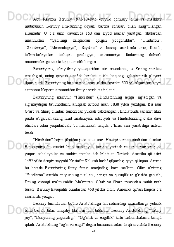 Abu   Rayxon   Beruniy   (973-1048y.)   -buyuk   qomusiy   olim   va   mashhur
mutafakkir.   Beruniy   ilm-fanning   deyarli   barcha   sohalari   bilan   shug’ullangan
allomadir.   U   o’z   umri   davomida   160   dan   ziyod   asarlar   yaratgan.   Shulardan
mashhurlari   “Qadiimgi   xalqlardan   qolgan   yodgorliklar”,   “Hindiston”,
“Geodeziya”,   “Menerologiya”,   “Saydana”   va   boshqa   asarlarida   tarix,   falsafa,
ta’lim-tarbiyadan   tashqari   geologiya,   astronomiya   fanlarining   dolzarb
muammolariga doir tadqiqotlar olib borgan.
Beruniyning   tabiiy-ilmiy   yutuqlaridan   biri   shundanki,   u   Erning   markaz
emasligini,   uning   quyosh   atrofida   harakat   qilishi   haqidagi   geliotsentrik   g’oyani
ilgari surdi. Beruniyning bu ilmiy xulosasi o’sha davrdan 500 yil o’tgandan keyin
astronom Kopernik tomonidan ilmiy asosda tasdiqlandi.
Beruniyning   mashhur   “Hindiston”   (Hindistonning   aqlga   sig’adigan   va
sig’maydigan   ta’limotlarini   aniqlash   kitobi)   asari   1030   yilda   yozilgan.   Bu   asar
G’arb va Sharq olimlari tomonidan yuksak baholangan. Hindistonda sanskrit tilini
puxta   o’rganish   uning   hind   madaniyati,   adabiyoti   va   Hindistonning   o’sha   davr
olimlari   bilan   yaqinlashishi   bu   mamlakat   haqida   o’lmas   asar   yaratishga   imkon
berdi.
“Hindiston” hajmi jihatdan juda katta asar. Hozirgi zamon xindiston olimlari
Beruniyning   bu   asarini   hind   madaniyati   tarixini   yoritish   nuqtai   nazaridan   juda
yuqori   baholaydilar   va   muhim   manba   deb   biladilar.   Tarixda   Amerika   qit’asini
1492 yilda dengiz sayyohi Xristafor Kalumb kashf qilganligi qayd qilingan. Ammo
bu   borada   Beruniyning   ilmiy   farazi   mavjudligi   ham   ma’lum.   Olim   o’zining
“Hindiston”   asarida   er   yuzining   tuzilishi,   dengiz   va   quruqlik   to’g’risida   gapirib,
Erning   choragi   ma’muraidir.   Ma’murani   G’arb   va   Sharq   tomondan   muhit   urab
turadi. Beruniy Evropalik olimlardan 450 yilcha oldin. Amerika qit’asi haqida o’z
asarlarida yozgan.
Beruniy   birinchidan   bo’lib   Aristotelnign   fan   sohasidagi   xizmatlariga   yuksak
baho   berishi   bilan   tanqidiy   fikrlarni   ham   bildiradi.   Beruniy   Aristotelning   “Tabiiy
joy”,   “Dunyoning   yagonaligi”,   “Og’irlik   va   engillik”   kabi   tushunchalarini   tanqid
qiladi. Aristotelning “og’ir va engil” degan tushunchasidan farqli ravishda Beruniy
23 