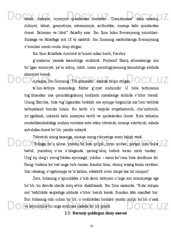 tabiat,   ilohiyot,   riyoziyot   qismlardan   iboratdir.   “Danishnoma”   ham   mantiq,
ilohiyot,   tabiat,   geometriya,   astranomiya,   arifmetika,   musiqa   kabi   qismlardan
iborat.   Salomon   va   Isbol”   falsafiy   asar.   Ibn   Sino   bilan   Beruniyning   yozishlari-
fizikaga   va   falsafaga   oid   18   ta   maktub.   Ibn   Sinoning   maktublariga   Beruniyning
e’tirozlari nomli risola chop etilgan.
Ibn Sino falsafada Aristotel ta’limoti izdan borib, Farobiy
g’oyalarini   yanada   kamolotga   erishtirdi.   Faylasuf   Sharq   allomalariga   xos
bo’lgan  xususiyat,  ya’ni   axloq, odob,  inson  psixologiyasining  kamolotiga alohida
ahamiyat beradi.
Ayniqsa, Ibn Sinoning “Tib qonunlari” asarida talqin etilgan
ta’lim-tarbiya   xususidagi   fikrlar   g’oyat   muhimdir.   U   bola   tarbiyasini
tug’ilmasdan   ona   qornidaligidanoq   boshlash   masalasiga   alohida   e’tibor   beradi.
Uning fikricha, bola tug’ilganidan boshlab esa ayoqqa turguncha ma’lum tartibda
tarbiyalanib   borishi   lozim.   Bu   tartib   o’z   vaqtida   ovqatlantirish,   cho’miltirish,
yo’rgaklash,   uxlatish   kabi   muayyan   tartib   va   qoidalardan   iborat.   Bola   tabiatini
mustahkamlashdagi muhim vositalar asta-sekin tebratish, musiqa eshittirish, ashula
aytishdan iborat bo’lib, yaxshi uxlaydi.
Tebratish uning tanasiga, musiqa uning ruhiyatiga orom bahsh etadi.
“Bolaga   do’q   qilma,   yomon   bo’lma   qo’pol,   uyqu   qochar,   qurqar,   oxir   bulur
battol,   yumshoq   o’rni   o’xlaganda,   qarong’uluq   tushub   tursin   misli   tunday...
Uyg’oq chog’i yorug’likdan ayirmagil, yulduz – samo ko’rsun bola shodlinur dil.
Rang- tuslarni ko’rsat unga turli-tuman, kunduz kuni, etmoq ersang kuzni ravshan.
Gar istasang, o’rgatmoqqa so’zi kalom, erkalatib ovoz chiqar har xil muqom”.
Zero, bolaning o’spirinlikka o’tish davri tarbiyasi o’ziga xos xususiyatga ega
bo’lib,   bu  davrda   ularda   xulq-atvor   shakllanadi.   Ibn   Sino  nazarida,   “Bola   xulqini
mo’’tadillikda   saqlashga   alohida   e’tibor   berish   kerak.   Bundan   ikki   manfaat   bor.
Biri  bolaning ruhi  uchun bo’lib, u yoshlikdan boshlab  yaxshi  xulqli  bo’lib o’sadi
va keyinchilik bu unga ayrilmas malaka bo’lib qoladi.
2.2.  Beruniy qoldirgan ilmiy merosi
25 