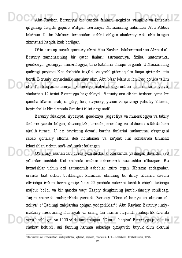 Abu   Rayhon   Beruniyni   bir   qancha   fanlarni   negizida   yangilik   va   ihtirolar
qilganligi   haqida   gapirib   o'tilgan.   Beruniyni   Xorazmning   hukmdori   Abu   Abbos
Ma'mun   II   ibn   Ma'mun   tomonidan   tashkil   etilgan   akademiyasida   olib   brogan
xizmatlari haqida izoh berilgan.
O'rta asrning buyuk qomusiy olimi Abu Rayhon Muhammad ibn Ahmad al-
Beruniy   zamonasining   bir   qator   fanlari:   astronomiya,   fizika,   matematika,
geodeziya, geologiya, mineralogiya, tarix kabilarni chuqur o'rgandi. U Xorazmning
qadimgi   poytaxti   Kot   shahrida   tug'ildi   va   yoshligidanoq   ilm-fanga   qiziqishi   orta
bordi. Beruniy keyinchalik mashhur olim Abu Nasr Mansur ibn Iroq qo'lida ta'lim
oldi. Ibn Iroq astronomiya, geometriya, matematikaga oid bir qancha asarlar yozib,
shulardan   12   tasini   Beruniyga   bag'ishlaydi.   Beruniy   ona-tilidan   tashqari   yana   bir
qancha   tillarni:   arab,   so'g'diy,   fors,   suryoniy,   yunon   va   qadimgi   yahudiy   tillarini,
keyinchalik Hindistonda Sanskrit tilini o'rganadi 6
.
Beruniy  falakiyot,   riyoziyot,   geodeziya,   jug'rofiya   va  mineralogiya  va   tabiiy
fanlarni   yaxshi   bilgan,   shuningdek,   tarixchi,   xronolog   va   tilshunos   sifatida   ham
ajralib   turardi.   U   o'z   davrining   deyarli   barcha   fanlarini   mukammal   o'rgangani
sabab   qomusiy   alloma   deb   nomlanadi   va   ko'plab   ilm   sohalarida   tinimsiz
izlanishlari uchun mo'l-ko'l mukofotlangan.
O'z   ilmiy   asarlaridan   birida   yozishicha,   u   Xorazmda   yashagan   davrida,   990
yillardan   boshlab   Kot   shahrida   muhim   astronomik   kuzatishlar   o'tkazgan.   Bu
kuzatishlar   uchun   o'zi   astronomik   asboblar   ixtiro   etgan.   Xorazm   zodagonlari
orasida   taxt   uchun   boshlangan   kurashlar   olimning   bu   ilmiy   ishlarini   davom
ettirishga   imkon   bermaganligi   bois   22   yoshida   vatanini   tashlab   chiqib   ketishga
majbur   bo'ldi   va   bir   qancha   vaqt   Kaspiy   dengizining   janubi-sharqiy   sohilidagi
Jurjon   shahrida   muhojirlikda   yashadi.   Beruniy   "Osor   al-boqiya   an   alqurun   al-
xoliya"   ("Qadimgi   xalqlardan   qolgan   yodgorliklar")   Abu   Rayhon   Beruniy   ilmiy-
madaniy   merosining   ahamiyati   va   uning   fan   asarini   Jurjonda   muhojirlik   davrida
yoza boshlagan va 1000 yilda tamomlagan. "Osor al-boqiya" Beruniyga juda katta
shuhrat   keltirdi,   uni   fanning   hamma   sohasiga   qiziquvchi   buyuk   olim   ekanini
6
 Karimov I.A.O`zbekiston: milliy istiqlol, iqtisod, siyosat, mafkura. T. 1. - Toshkent: O`zbekiston, 1996. 
26 