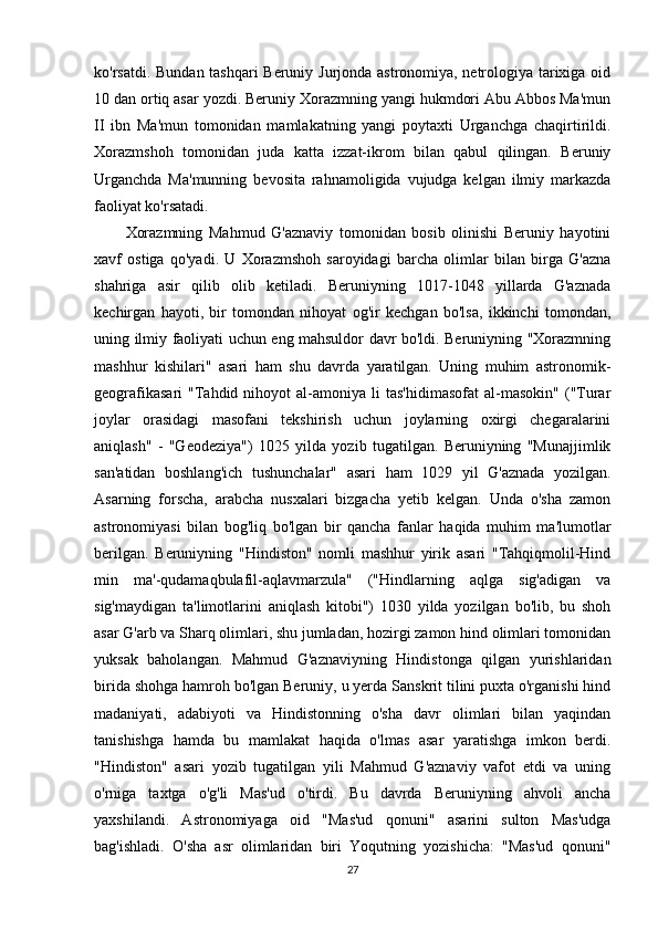 ko'rsatdi. Bundan tashqari Beruniy Jurjonda astronomiya, netrologiya tarixiga oid
10 dan ortiq asar yozdi. Beruniy Xorazmning yangi hukmdori Abu Abbos Ma'mun
II   ibn   Ma'mun   tomonidan   mamlakatning   yangi   poytaxti   Urganchga   chaqirtirildi.
Xorazmshoh   tomonidan   juda   katta   izzat-ikrom   bilan   qabul   qilingan.   Beruniy
Urganchda   Ma'munning   bevosita   rahnamoligida   vujudga   kelgan   ilmiy   markazda
faoliyat ko'rsatadi.
Xorazmning   Mahmud   G'aznaviy   tomonidan   bosib   olinishi   Beruniy   hayotini
xavf   ostiga   qo'yadi.   U   Xorazmshoh   saroyidagi   barcha   olimlar   bilan   birga   G'azna
shahriga   asir   qilib   olib   ketiladi.   Beruniyning   1017-1048   yillarda   G'aznada
kechirgan   hayoti,   bir   tomondan   nihoyat   og'ir   kechgan   bo'lsa,   ikkinchi   tomondan,
uning ilmiy faoliyati uchun eng mahsuldor davr bo'ldi. Beruniyning "Xorazmning
mashhur   kishilari"   asari   ham   shu   davrda   yaratilgan.   Uning   muhim   astronomik-
geografikasari   "Tahdid  nihoyot  al-amoniya  li   tas'hidimasofat   al-masokin"  ("Turar
joylar   orasidagi   masofani   tekshirish   uchun   joylarning   oxirgi   chegaralarini
aniqlash"   -   "Geodeziya")   1025   yilda   yozib   tugatilgan.   Beruniyning   "Munajjimlik
san'atidan   boshlang'ich   tushunchalar"   asari   ham   1029   yil   G'aznada   yozilgan.
Asarning   forscha,   arabcha   nusxalari   bizgacha   yetib   kelgan.   Unda   o'sha   zamon
astronomiyasi   bilan   bog'liq   bo'lgan   bir   qancha   fanlar   haqida   muhim   ma'lumotlar
berilgan.   Beruniyning   "Hindiston"   nomli   mashhur   yirik   asari   "Tahqiqmolil-Hind
min   ma'-qudamaqbulafil-aqlavmarzula"   ("Hindlarning   aqlga   sig'adigan   va
sig'maydigan   ta'limotlarini   aniqlash   kitobi")   1030   yilda   yozilgan   bo'lib,   bu   shoh
asar G'arb va Sharq olimlari, shu jumladan, hozirgi zamon hind olimlari tomonidan
yuksak   baholangan.   Mahmud   G'aznaviyning   Hindistonga   qilgan   yurishlaridan
birida shohga hamroh bo'lgan Beruniy, u yerda Sanskrit tilini puxta o'rganishi hind
madaniyati,   adabiyoti   va   Hindistonning   o'sha   davr   olimlari   bilan   yaqindan
tanishishga   hamda   bu   mamlakat   haqida   o'lmas   asar   yaratishga   imkon   berdi.
"Hindiston"   asari   yozib   tugatilgan   yili   Mahmud   G'aznaviy   vafot   etdi   va   uning
o'rniga   taxtga   o'g'li   Mas'ud   o'tirdi.   Bu   davrda   Beruniyning   ahvoli   ancha
yaxshilandi.   Astronomiyaga   oid   "Mas'ud   qonuni"   asarini   sulton   Mas'udga
bag'ishladi.   O'sha   asr   olimlaridan   biri   Yoqutning   yozishicha:   "Mas'ud   qonuni"
27 