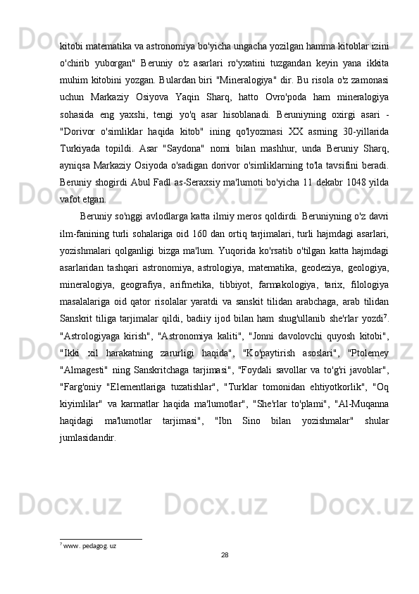 kitobi matematika va astronomiya bo'yicha ungacha yozilgan hamma kitoblar izini
o'chirib   yuborgan"   Beruniy   o'z   asarlari   ro'yxatini   tuzgandan   keyin   yana   ikkita
muhim kitobini yozgan. Bulardan biri "Mineralogiya" dir. Bu risola o'z zamonasi
uchun   Markaziy   Osiyova   Yaqin   Sharq,   hatto   Ovro'poda   ham   mineralogiya
sohasida   eng   yaxshi,   tengi   yo'q   asar   hisoblanadi.   Beruniyning   oxirgi   asari   -
"Dorivor   o'simliklar   haqida   kitob"   ining   qo'lyozmasi   XX   asrning   30-yillarida
Turkiyada   topildi.   Asar   "Saydona"   nomi   bilan   mashhur,   unda   Beruniy   Sharq,
ayniqsa Markaziy Osiyoda o'sadigan  dorivor o'simliklarning to'la tavsifini  beradi.
Beruniy shogirdi Abul Fadl as-Seraxsiy ma'lumoti  bo'yicha 11 dekabr 1048 yilda
vafot etgan.
Beruniy so'nggi  avlodlarga katta ilmiy meros qoldirdi. Beruniyning o'z davri
ilm-fanining turli  sohalariga oid 160 dan  ortiq tarjimalari, turli  hajmdagi  asarlari,
yozishmalari   qolganligi   bizga   ma'lum.   Yuqorida   ko'rsatib   o'tilgan   katta   hajmdagi
asarlaridan   tashqari   astronomiya,   astrologiya,   matematika,   geodeziya,   geologiya,
mineralogiya,   geografiya,   arifmetika,   tibbiyot,   farmakologiya,   tarix,   filologiya
masalalariga   oid   qator   risolalar   yaratdi   va   sanskit   tilidan   arabchaga,   arab   tilidan
Sanskrit   tiliga   tarjimalar   qildi,   badiiy   ijod   bilan   ham   shug'ullanib   she'rlar   yozdi 7
.
"Astrologiyaga   kirish",   "Astronomiya   kaliti",   "Jonni   davolovchi   quyosh   kitobi",
"Ikki   xil   harakatning   zarurligi   haqida",   "Ko'paytirish   asoslari",   "Ptolemey
"Almagesti"   ning   Sanskritchaga   tarjimasi",   "Foydali   savollar   va   to'g'ri   javoblar",
"Farg'oniy   "Elementlariga   tuzatishlar",   "Turklar   tomonidan   ehtiyotkorlik",   "Oq
kiyimlilar"   va   karmatlar   haqida   ma'lumotlar",   "She'rlar   to'plami",   "Al-Muqanna
haqidagi   ma'lumotlar   tarjimasi",   "Ibn   Sino   bilan   yozishmalar"   shular
jumlasidandir.
7
 www. pedagog. uz
28 