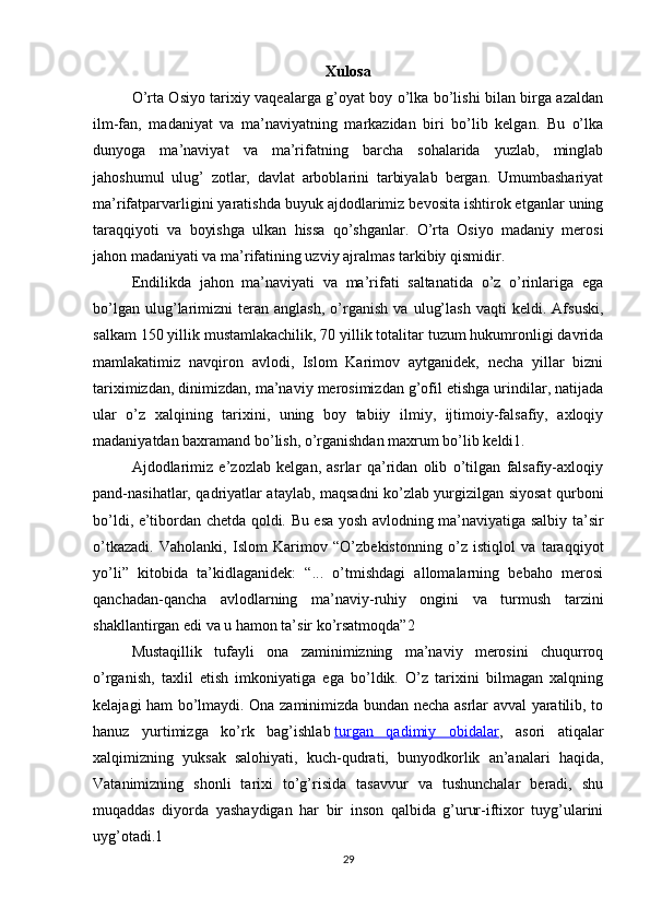 Xulosa
O’rta Osiyo tarixiy vaqealarga g’oyat boy o’lka bo’lishi bilan birga azaldan
ilm-fan,   madaniyat   va   ma’naviyatning   markazidan   biri   bo’lib   kelgan.   Bu   o’lka
dunyoga   ma’naviyat   va   ma’rifatning   barcha   sohalarida   yuzlab,   minglab
jahoshumul   ulug’   zotlar,   davlat   arboblarini   tarbiyalab   bergan.   Umumbashariyat
ma’rifatparvarligini yaratishda buyuk ajdodlarimiz bevosita ishtirok etganlar uning
taraqqiyoti   va   boyishga   ulkan   hissa   qo’shganlar.   O’rta   Osiyo   madaniy   merosi
jahon madaniyati va ma’rifatining uzviy ajralmas tarkibiy qismidir.
Endilikda   jahon   ma’naviyati   va   ma’rifati   saltanatida   o’z   o’rinlariga   ega
bo’lgan   ulug’larimizni   teran   anglash,   o’rganish   va   ulug’lash   vaqti   keldi.   Afsuski,
salkam 150 yillik mustamlakachilik, 70 yillik totalitar tuzum hukumronligi davrida
mamlakatimiz   navqiron   avlodi,   Islom   Karimov   aytganidek,   necha   yillar   bizni
tariximizdan, dinimizdan, ma’naviy merosimizdan g’ofil etishga urindilar, natijada
ular   o’z   xalqining   tarixini,   uning   boy   tabiiy   ilmiy,   ijtimoiy-falsafiy,   axloqiy
madaniyatdan baxramand bo’lish, o’rganishdan maxrum bo’lib keldi1.
Ajdodlarimiz   e’zozlab   kelgan,   asrlar   qa’ridan   olib   o’tilgan   falsafiy-axloqiy
pand-nasihatlar, qadriyatlar ataylab, maqsadni ko’zlab yurgizilgan siyosat qurboni
bo’ldi, e’tibordan chetda qoldi. Bu esa yosh avlodning ma’naviyatiga salbiy ta’sir
o’tkazadi.   Vaholanki,   Islom   Karimov   “O’zbekistonning   o’z   istiqlol   va   taraqqiyot
yo’li”   kitobida   ta’kidlaganidek:   “...   o’tmishdagi   allomalarning   bebaho   merosi
qanchadan-qancha   avlodlarning   ma’naviy-ruhiy   ongini   va   turmush   tarzini
shakllantirgan edi va u hamon ta’sir ko’rsatmoqda”2
Mustaqillik   tufayli   ona   zaminimizning   ma’naviy   merosini   chuqurroq
o’rganish,   taxlil   etish   imkoniyatiga   ega   bo’ldik.   O’z   tarixini   bilmagan   xalqning
kelajagi ham bo’lmaydi. Ona zaminimizda bundan necha asrlar avval yaratilib, to
hanuz   yurtimizga   ko’rk   bag’ishlab   turgan   qadimiy   obidalar ,   asori   atiqalar
xalqimizning   yuksak   salohiyati,   kuch-qudrati,   bunyodkorlik   an’analari   haqida,
Vatanimizning   shonli   tarixi   to’g’risida   tasavvur   va   tushunchalar   beradi,   shu
muqaddas   diyorda   yashaydigan   har   bir   inson   qalbida   g’urur-iftixor   tuyg’ularini
uyg’otadi.1
29 