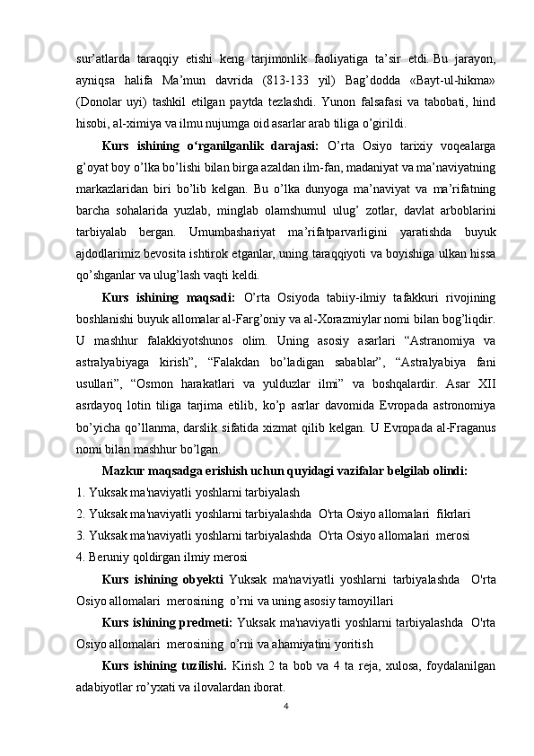 sur’atlarda   taraqqiy   etishi   keng   tarjimonlik   faoliyatiga   ta’sir   etdi.   Bu   jarayon,
ayniqsa   halifa   Ma’mun   davrida   (813-133   yil)   Bag’dodda   «Bayt-ul-hikma»
(Donolar   uyi)   tashkil   etilgan   paytda   tezlashdi.   Yunon   falsafasi   va   tabobati,   hind
hisobi, al-ximiya va ilmu nujumga oid asarlar arab tiliga o’girildi. 
Kurs   ishining   o rganilganlik   darajasi:  ʻ O’rta   Osiyo   tarixiy   voqealarga
g’oyat boy o’lka bo’lishi bilan birga azaldan ilm-fan, madaniyat va ma’naviyatning
markazlaridan   biri   bo’lib   kelgan.   Bu   o’lka   dunyoga   ma’naviyat   va   ma’rifatning
barcha   sohalarida   yuzlab,   minglab   olamshumul   ulug’   zotlar,   davlat   arboblarini
tarbiyalab   bergan.   Umumbashariyat   ma’rifatparvarligini   yaratishda   buyuk
ajdodlarimiz bevosita ishtirok etganlar, uning taraqqiyoti va boyishiga ulkan hissa
qo’shganlar va ulug’lash vaqti keldi.  
Kurs   ishining   maqsadi:   O’rta   Osiyoda   tabiiy-ilmiy   tafakkuri   rivojining
boshlanishi buyuk allomalar al-Farg’oniy va al-Xorazmiylar nomi bilan bog’liqdir.
U   mashhur   falakkiyotshunos   olim.   Uning   asosiy   asarlari   “Astranomiya   va
astralyabiyaga   kirish”,   “Falakdan   bo’ladigan   sabablar”,   “Astralyabiya   fani
usullari”,   “Osmon   harakatlari   va   yulduzlar   ilmi”   va   boshqalardir.   Asar   XII
asrdayoq   lotin   tiliga   tarjima   etilib,   ko’p   asrlar   davomida   Evropada   astronomiya
bo’yicha  qo’llanma, darslik  sifatida  xizmat  qilib kelgan.   U Evropada  al-Fraganus
nomi bilan mashhur bo’lgan.
Mazkur maqsadga erishish uchun quyidagi vazifalar belgilab olindi:  
1. Yuksak ma'naviyatli yoshlarni tarbiyalash
2.  Yuksak ma'naviyatli yoshlarni tarbiyalashda  O'rta Osiyo allomalari  fikrlari
3. Yuksak ma'naviyatli yoshlarni tarbiyalashda  O'rta Osiyo allomalari  merosi
4. Beruniy qoldirgan ilmiy merosi
Kurs   ishining   obyekti   Yuksak   ma'naviyatli   yoshlarni   tarbiyalashda     O'rta
Osiyo allomalari  merosining  o’rni   va uning asosiy tamoyillari
Kurs ishining predmeti:   Yuksak ma'naviyatli yoshlarni tarbiyalashda   O'rta
Osiyo allomalari  merosining  o’rni   va  ahamiyatini yoritish
Kurs   ishining   tuzilishi.   Kirish   2   ta   bob   va   4   ta   reja,   xulosa,   foydalanilgan
adabiyotlar ro’yxati va ilovalardan iborat.
4