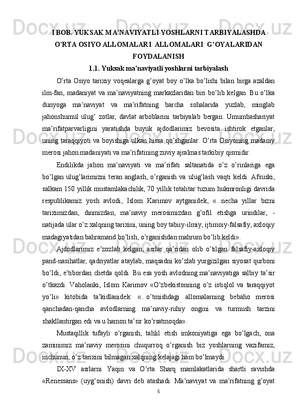 I BOB.  YUKSAK MA'NAVIYATLI YOSHLARNI TARBIYALASHDA
O'RTA OSIYO ALLOMALARI  ALLOMALARI  G’OYALARIDAN
FOYDALANISH  
1.1. Yuksak ma'naviyatli yoshlarni tarbiyalash
O’rta   Osiyo   tarixiy   voqealarga  g’oyat   boy   o’lka   bo’lishi   bilan   birga   azaldan
ilm-fan, madaniyat  va  ma’naviyatning  markazlaridan biri  bo’lib kelgan.  Bu  o’lka
dunyoga   ma’naviyat   va   ma’rifatning   barcha   sohalarida   yuzlab,   minglab
jahonshumul   ulug’   zotlar,   davlat   arboblarini   tarbiyalab   bergan.   Umumbashariyat
ma’rifatparvarligini   yaratishda   buyuk   ajdodlarimiz   bevosita   ishtirok   etganlar,
uning taraqqiyoti va boyishiga ulkan hissa  qo’shganlar. O’rta Osiyoning madaniy
merosi jahon madaniyati va ma’rifatining zuviy ajralmas tarkibiy qismidir.
Endilikda   jahon   ma’naviyati   va   ma’rifati   saltanatida   o’z   o’rinlariga   ega
bo’lgan   ulug’larimizni   teran   anglash,   o’rganish   va   ulug’lash   vaqti   keldi.   Afsuski,
salkam 150 yillik mustamlakachilik, 70 yillik totalitar tuzum hukmronligi davrida
respublikamiz   yosh   avlodi,   Islom   Karimov   aytganidek,   «...necha   yillar   bizni
tariximizdan,   dinmizdan,   ma’naviy   merosimizdan   g’ofil   etishga   urindilar,   -
natijada ular o’z xalqning tarixini, uning boy tabiiy-ilmiy, ijtimoiy-falsafiy, axloqiy
madagiyatidan bahramand bo’lish, o’rganishdan mahrum bo’lib keldi».
Ajdodlarimiz   e’zozlab   kelgan,   asrlar   qa’ridan   olib   o’tilgan   falsafiy-axloqiy
pand-nasihatlar, qadriyatlar ataylab, maqsadni ko’zlab yurgizilgan siyosat qurboni
bo’ldi, e’tibordan chetda qoldi. Bu esa yosh avlodning ma’naviyatiga salbiy ta’sir
o’tkazdi.   Vaholanki,   Islom   Karimov   «O’zbekistonning   o’z   istiqlol   va   taraqqiyot
yo’li»   kitobida   ta’kidlanidek:   «...o’tmishdagi   allomalarning   bebaho   merosi
qanchadan-qancha   avlodlarning   ma’naviy-ruhiy   ongini   va   turmush   tarzini
shakllantirgan edi va u hamon ta’sir ko’rsatmoqda».
Mustaqillik   tufayli   o’rganish,   tahlil   etish   imkoniyatiga   ega   bo’lgach,   ona
zaminimiz   ma’naviy   merosini   chuqurroq   o’rganish   biz   yoshlarning   vazifamiz,
inchunun, o’z tarixini bilmagan xalqning kelajagi ham bo’lmaydi.
IX-XV   asrlarni   Yaqin   va   O’rta   Sharq   mamlakatlarida   shartli   ravishda
«Renessans»   (uyg’onish)   davri   deb   atashadi.   Ma’naviyat   va   ma’rifatning   g’oyat
5 