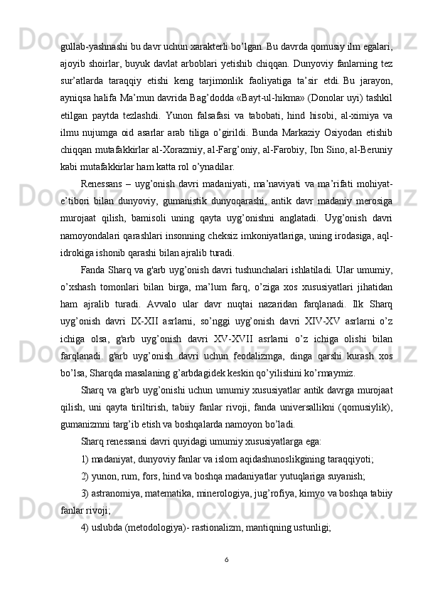 gullab-yashnashi bu davr uchun xarakterli bo’lgan. Bu davrda qomusiy ilm egalari,
ajoyib shoirlar, buyuk  davlat   arboblari  yetishib  chiqqan.  Dunyoviy  fanlarning tez
sur’atlarda   taraqqiy   etishi   keng   tarjimonlik   faoliyatiga   ta’sir   etdi.   Bu   jarayon ,
ayniqsa halifa Ma’mun davrida Bag’dodda «Bayt-ul-hikma» (Donolar uyi) tashkil
etilgan   paytda   tezlashdi.   Yunon   falsafasi   va   tabobati,   hind   hisobi,   al-ximiya   va
ilmu   nujumga   oid   asarlar   arab   tiliga   o’girildi.   Bunda   Markaziy   Osiyodan   etishib
chiqqan mutafakkirlar al-Xorazmiy, al-Farg’oniy, al-Farobiy, Ibn Sino, al-Beruniy
kabi mutafakkirlar ham katta rol o’ynadilar.
Renessans   –   uyg’onish   davri   madaniyati,   ma’naviyati   va   ma’rifati   mohiyat-
e’tibori   bilan   dunyoviy,   gumanistik   dunyoqarashi,   antik   davr   madaniy   merosiga
murojaat   qilish,   bamisoli   uning   qayta   uyg’onishni   anglatadi.   Uyg’onish   davri
namoyondalari qarashlari insonning cheksiz imkoniyatlariga, uning irodasiga, aql-
idrokiga ishonib qarashi bilan ajralib turadi.
Fanda Sharq va g'arb uyg’onish davri tushunchalari ishlatiladi. Ular umumiy,
o’xshash   tomonlari   bilan   birga,   ma’lum   farq,   o’ziga   xos   xususiyatlari   jihatidan
ham   ajralib   turadi.   Avvalo   ular   davr   nuqtai   nazaridan   farqlanadi.   Ilk   Sharq
uyg’onish   davri   IX-XII   asrlarni,   so’nggi   uyg’onish   davri   XIV-XV   asrlarni   o’z
ichiga   olsa,   g'arb   uyg’onish   davri   XV-XVII   asrlarni   o’z   ichiga   olishi   bilan
farqlanadi.   g'arb   uyg’onish   davri   uchun   feodalizmga,   dinga   qarshi   kurash   xos
bo’lsa, Sharqda masalaning g’arbdagidek keskin qo’yilishini ko’rmaymiz.
Sharq va g'arb uyg’onishi uchun umumiy xususiyatlar  antik davrga murojaat
qilish,   uni   qayta   tiriltirish,   tabiiy   fanlar   rivoji,   fanda   universallikni   (qomusiylik),
gumanizmni targ’ib etish va boshqalarda namoyon bo’ladi.
Sharq renessansi davri quyidagi umumiy xususiyatlarga ega: 
1) madaniyat, dunyoviy fanlar va islom aqidashunoslikgining   taraqqiyoti ; 
2) yunon, rum, fors, hind va boshqa madaniyatlar yutuqlariga suyanish; 
3) astranomiya, matematika, minerologiya, jug’rofiya, kimyo va boshqa tabiiy
fanlar rivoji; 
4) uslubda (metodologiya)- rastionalizm, mantiqning ustunligi; 
6 