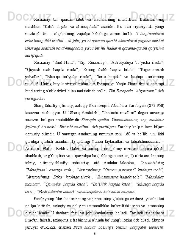 Xorazmiy   bir   qancha   kitob   va   risolalarning   muallifidir.   Bulardan   eng
mashhuri   “Kitob   al-jabr   va   al-muqobala”   asaridir.   Bu   asar   riyoziyotda   yangi
mustaqil   fan   –   algebraning   vujudga   kelishiga   zamin   bo’ldi.   U   tenglamalarni
echishning ikki usulini – al-jabr, ya’ni qarama-qarshi ishoralarni yagona musbat
ishoraga keltirish va al-muqobala, ya’ni bir hil hadlarni qarama-qarshi qo’yishni
kashf qildi.
Xorazmiy   “Sind   Hind”,   “Ziji   Xorazmiy”,   “Astrolyabiya   bo’yicha   risola”,
“Quyosh   soati   haqida   risola”,   “Erning   shakli   haqida   kitob”,   “Trigonometrik
jadvallar”,   “Musiqa   bo’yicha   risola”,   “Tarix   haqida”   va   boshqa   asarlarning
muallifi.   Uning   buyuk   xizmatlaridan   biri   Evropa   va   Yaqin   Sharq   ilmini   qadimgi
hindlarning o’nlik tizimi bilan tanishtirish bo’ldi.   Uni Evropada “Algaritmus” deb
yuritganlar.
Sharq falsafiy, ijtimoiy, axloqiy fikri rivojini Abu Nasr Farobiysiz (873-950)
tasavvur   etish   qiyin.   U   “Sharq   Aristoteli”,   “Ikkinchi   muallim”   degan   unvonga
sazovor   bo’lgan   mutafakkirdir.   Sharqda   qadim   Yunonistonning   eng   mashhur
faylasufi  Aristotel  “Birinchi  muallim”  deb  yuritilgan.   Farobiy  ko’p  tillarni  bilgan
qomusiy   olimdir.   U   yaratgan   asarlarning   umumiy   soni   160   ta   bo’lib,   uni   ikki
guruhga   ajratish   mumkin:   1)   qadimgi   Yunon   faylasuflari   va   tabiatshunoslarini   –
Aristotel,   Platon,   Evklid,   Galen   va   boshqalarning   ilmiy   merosini   tarjima   qilish,
sharhlash, targ’ib qilish va o’rganishga bag’ishlangan asarlar; 2) o’rta asr fanining
tabiiy,   ijtimoiy-falsafiy   sohalariga   oid   risolalar.   Masalan,   “Aristotelning
“Metafizika”   asariga   izoh”,   “Aristotelning   “Osmon   sistemasi”   kitobiga   izoh”,
“Aristotelning “Etika” kitobiga sharh”,  “Substanstiya haqida so’z”, “Masalalar
manbai”,   “Qonunlar   haqida   kitob”,   “Bo’shlik   haqida   kitob”,   “Musiqa   haqida
so’z”, “Fozil odamlar shahri” va boshqalarni ko’rsatish mumkin.
Farobiyning fikricha insonning va jamoatning g’alabaga erishuvi, yaxshilikni
qo’lga   kiritishi,   axloqiy   va   aqliy   mukammallikka   ko’tarilishi   inson   va   jamoaning
o’z   qo’lidadir.   U   davlatni   fozil   va   johil   davlatlarga   bo’ladi.   Fazilatli   shaharlarda
ilm-fan, falsafa, axloq-ma’rifat birinchi o’rinda bo’lmog’i lozim deb biladi. Shunda
jamiyat   etuklikka   erishadi.   Fozil   shahar   boshlig’i   bilimli,   haqiqatni   sevuvchi,
8 