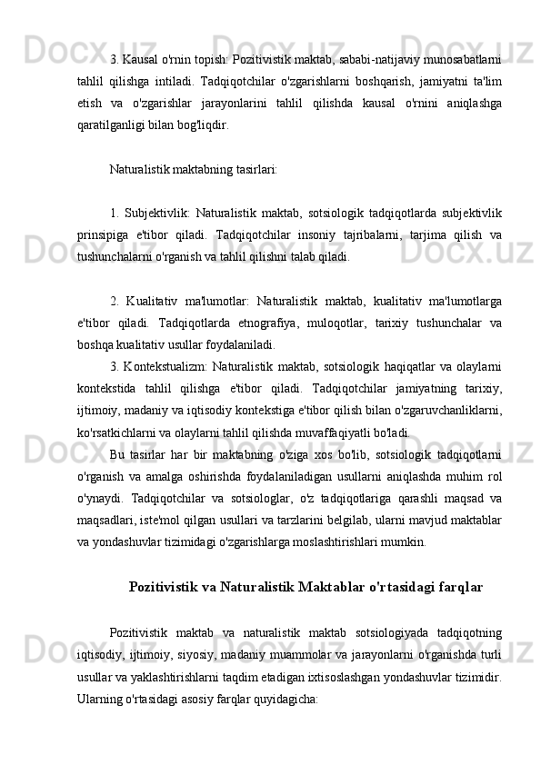 3. Kausal o'rnin topish: Pozitivistik maktab, sababi-natijaviy munosabatlarni
tahlil   qilishga   intiladi.   Tadqiqotchilar   o'zgarishlarni   boshqarish,   jamiyatni   ta'lim
etish   va   o'zgarishlar   jarayonlarini   tahlil   qilishda   kausal   o'rnini   aniqlashga
qaratilganligi bilan bog'liqdir.
Naturalistik maktabning tasirlari:
1.   Subjektivlik:   Naturalistik   maktab,   sotsiologik   tadqiqotlarda   subjektivlik
prinsipiga   e'tibor   qiladi.   Tadqiqotchilar   insoniy   tajribalarni,   tarjima   qilish   va
tushunchalarni o'rganish va tahlil qilishni talab qiladi.
2.   Kualitativ   ma'lumotlar:   Naturalistik   maktab,   kualitativ   ma'lumotlarga
e'tibor   qiladi.   Tadqiqotlarda   etnografiya,   muloqotlar,   tarixiy   tushunchalar   va
boshqa kualitativ usullar foydalaniladi.
3.   Kontekstualizm:   Naturalistik   maktab,   sotsiologik   haqiqatlar   va   olaylarni
kontekstida   tahlil   qilishga   e'tibor   qiladi.   Tadqiqotchilar   jamiyatning   tarixiy,
ijtimoiy, madaniy va iqtisodiy kontekstiga e'tibor qilish bilan o'zgaruvchanliklarni,
ko'rsatkichlarni va olaylarni tahlil qilishda muvaffaqiyatli bo'ladi.
Bu   tasirlar   har   bir   maktabning   o'ziga   xos   bo'lib,   sotsiologik   tadqiqotlarni
o'rganish   va   amalga   oshirishda   foydalaniladigan   usullarni   aniqlashda   muhim   rol
o'ynaydi.   Tadqiqotchilar   va   sotsiologlar,   o'z   tadqiqotlariga   qarashli   maqsad   va
maqsadlari, iste'mol qilgan usullari va tarzlarini belgilab, ularni mavjud maktablar
va yondashuvlar tizimidagi o'zgarishlarga moslashtirishlari mumkin.
Pozitivistik va Naturalistik Maktablar o'rtasidagi farqlar
Pozitivistik   maktab   va   naturalistik   maktab   sotsiologiyada   tadqiqotning
iqtisodiy,  ijtimoiy,  siyosiy,  madaniy  muammolar  va  jarayonlarni   o'rganishda  turli
usullar va yaklashtirishlarni taqdim etadigan ixtisoslashgan yondashuvlar tizimidir.
Ularning o'rtasidagi asosiy farqlar quyidagicha: