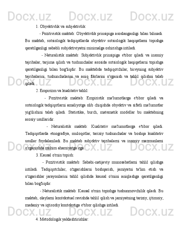 1. Obyektivlik va subjektivlik:
    - Pozitivistik maktab: Obyektivlik prinsipiga asoslanganligi bilan bilinadi.
Bu   maktab,   sotsiologik   tadqiqotlarda   obyektiv   sotsiologik   haqiqatlarni   topishga
qaratilganligi sababli subjektiviyatni minimalga oshirishga intiladi.
      -   Naturalistik   maktab:   Subjektivlik   prinsipiga   e'tibor   qiladi   va   insoniy
tajribalar,   tarjima   qilish   va   tushunchalar   asosida   sotsiologik   haqiqatlarni   topishga
qaratilganligi   bilan   bog'liqdir.   Bu   maktabda   tadqiqotchilar,   bireyning   subjektiv
tajribalarini,   tushunchalarini   va   aniq   fikrlarini   o'rganish   va   tahlil   qilishni   talab
qiladi.
2. Empirizm va kualitativ tahlil:
      -   Pozitivistik   maktab:   Empiristik   ma'lumotlarga   e'tibor   qiladi   va
sotsiologik tadqiqotlarni amaliyotga olib chiqishda obyektiv va sifatli ma'lumotlar
yig'ilishini   talab   qiladi.   Statistika,   burch,   matematik   modellar   bu   maktabning
asosiy usullaridir.
      -   Naturalistik   maktab:   Kualitativ   ma'lumotlarga   e'tibor   qiladi.
Tadqiqotlarda   etnografiya,   muloqotlar,   tarixiy   tushunchalar   va   boshqa   kualitativ
usullar   foydalaniladi.   Bu   maktab   subjektiv   tajribalarni   va   insoniy   mazmunlarni
o'rganishda muhim ahamiyatga ega.
3. Kausal o'rnin topish:
      -   Pozitivistik   maktab:   Sababi-natijaviy   munosabatlarni   tahlil   qilishga
intiladi.   Tadqiqotchilar,   o'zgarishlarni   boshqarish,   jamiyatni   ta'lim   etish   va
o'zgarishlar   jarayonlarini   tahlil   qilishda   kausal   o'rnini   aniqlashga   qaratilganligi
bilan bog'liqdir.
     - Naturalistik maktab:  Kausal o'rnin topishga tushunmovchilik qiladi. Bu
maktab, olaylarni kontekstual ravishda tahlil qilish va jamiyatning tarixiy, ijtimoiy,
madaniy va iqtisodiy kontekstiga e'tibor qilishga intiladi.
4. Metodologik yaklashtirishlar: