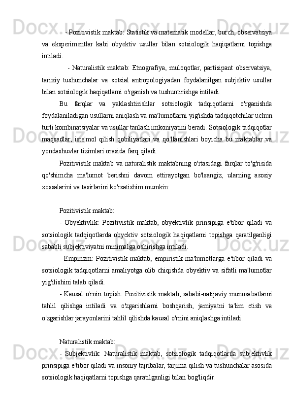- Pozitivistik maktab: Statistik va matematik modellar, burch, observatsiya
va   eksperimentlar   kabi   obyektiv   usullar   bilan   sotsiologik   haqiqatlarni   topishga
intiladi.
      -   Naturalistik   maktab:   Etnografiya,   muloqotlar,   partisipant   observatsiya,
tarixiy   tushunchalar   va   sotsial   antropologiyadan   foydalanilgan   subjektiv   usullar
bilan sotsiologik haqiqatlarni o'rganish va tushuntirishga intiladi.
Bu   farqlar   va   yaklashtirishlar   sotsiologik   tadqiqotlarni   o'rganishda
foydalaniladigan usullarni aniqlash va ma'lumotlarni yig'ishda tadqiqotchilar uchun
turli kombinatsiyalar va usullar tanlash imkoniyatini beradi. Sotsiologik tadqiqotlar
maqsadlar,   iste'mol   qilish   qobiliyatlari   va   qo'llanishlari   boyicha   bu   maktablar   va
yondashuvlar tizimlari orasida farq qiladi.
Pozitivistik   maktab   va   naturalistik   maktabning   o'rtasidagi   farqlar   to'g'risida
qo'shimcha   ma'lumot   berishni   davom   ettirayotgan   bo'lsangiz,   ularning   asosiy
xossalarini va tasirlarini ko'rsatishim mumkin:
Pozitivistik maktab:
-   Obyektivlik:   Pozitivistik   maktab,   obyektivlik   prinsipiga   e'tibor   qiladi   va
sotsiologik   tadqiqotlarda   obyektiv   sotsiologik   haqiqatlarni   topishga   qaratilganligi
sababli subjektiviyatni minimalga oshirishga intiladi.
-   Empirizm:   Pozitivistik   maktab,   empiristik   ma'lumotlarga   e'tibor   qiladi   va
sotsiologik tadqiqotlarni amaliyotga olib chiqishda obyektiv va sifatli ma'lumotlar
yig'ilishini talab qiladi.
- Kausal  o'rnin topish:  Pozitivistik maktab, sababi-natijaviy munosabatlarni
tahlil   qilishga   intiladi   va   o'zgarishlarni   boshqarish,   jamiyatni   ta'lim   etish   va
o'zgarishlar jarayonlarini tahlil qilishda kausal o'rnini aniqlashga intiladi.
Naturalistik maktab:
-   Subjektivlik:   Naturalistik   maktab,   sotsiologik   tadqiqotlarda   subjektivlik
prinsipiga e'tibor qiladi va insoniy tajribalar, tarjima qilish va tushunchalar asosida
sotsiologik haqiqatlarni topishga qaratilganligi bilan bog'liqdir.