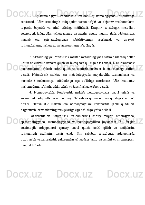 2.   Epistemologiya:   Pozitivistik   maktab   epistemologiyada   empirizmga
asoslanadi.   Ular   sotsiologik   tadqiqotlar   uchun   to'g'ri   va   objektiv   ma'lumotlarni
to'plash,   bajarish   va   tahlil   qilishga   intilishadi.   Empirik   sotsiologik   metodlar,
sotsiologik   tadqiqotlar   uchun   rasmiy   va   amaliy   usulni   taqdim   etadi.   Naturalistik
maktab   esa   epistemologiyada   subjektivizmga   asoslanadi   va   bireysel
tushunchalarni, tushunish va taassurotlarni ta'kidlaydi.
3. Metodologiya: Pozitivistik maktab metodologiyada sotsiologik tadqiqotlar
uchun ob'ektivlik, nazorat qilish va buroq sarf qilishga asoslanadi. Ular kuantitativ
ma'lumotlarni   to'plash,   tahlil   qilish   va   statistik   analizlar   bilan   ishlashga   e'tibor
beradi.   Naturalistik   maktab   esa   metodologiyada   subjektivlik,   tushunchalar   va
ma'nolarni   tushunishga,   tafsilotlarga   ega   bo'lishga   asoslanadi.   Ular   kualitativ
ma'lumotlarni to'plash, tahlil qilish va tavsiflashga e'tibor beradi.
4.   Nomoqoviylik:   Pozitivistik   maktab   nomoqoviylikni   qabul   qiladi   va
sotsiologik tadqiqotlarda nomoqoviy o'lchash va qonunlar joriy qilishga ahamiyat
beradi.   Naturalistik   maktab   esa   nomoqoviylikni   relativistik   qabul   qiladi   va
o'rganuvchilar va ularning mavqelariga ega bo'lishga yo'naltiriladi.
Pozitivistik   va   naturalistik   maktablarning   asosiy   farqlari   ontologiyada,
epistemologiyada,   metodologiyada   va   nomoqoviylikda   joylashadi.   Bu   farqlar
sotsiologik   tadqiqotlarni   qanday   qabul   qilish,   tahlil   qilish   va   natijalarini
tushuntirish   usullarini   tasvir   etadi.   Shu   sababli,   sotsiologik   tadqiqotlarda
pozitivistik va naturalistik yaklaqimlar o'rtasidagi tartib va tashkil etish prinsiplari
mavjud bo'ladi.