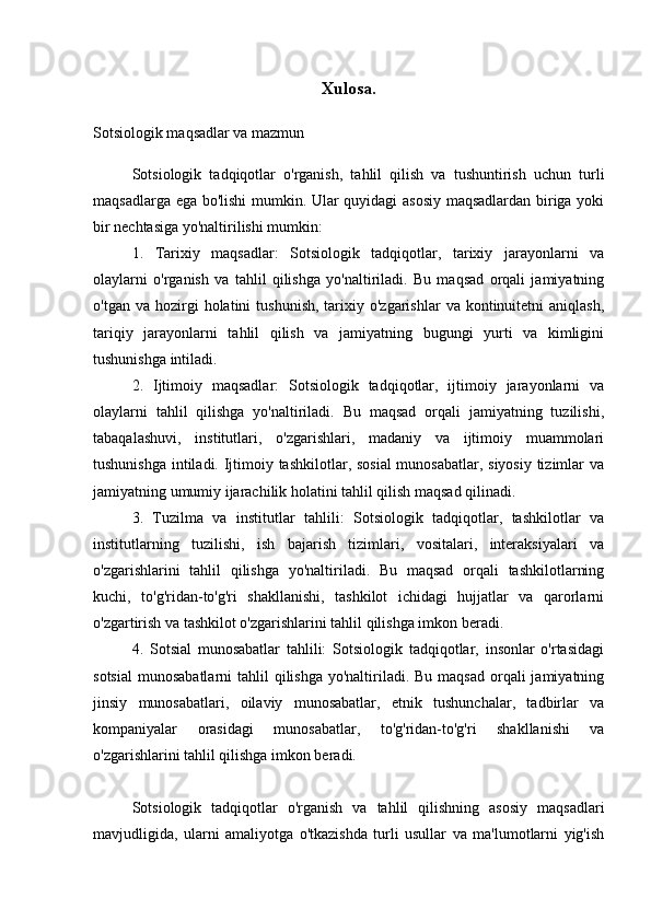 Xulosa.
Sotsiologik maqsadlar va mazmun
Sotsiologik   tadqiqotlar   o'rganish,   tahlil   qilish   va   tushuntirish   uchun   turli
maqsadlarga ega bo'lishi mumkin. Ular quyidagi asosiy maqsadlardan biriga yoki
bir nechtasiga yo'naltirilishi mumkin:
1.   Tarixiy   maqsadlar:   Sotsiologik   tadqiqotlar,   tarixiy   jarayonlarni   va
olaylarni   o'rganish   va   tahlil   qilishga   yo'naltiriladi.   Bu   maqsad   orqali   jamiyatning
o'tgan  va  hozirgi   holatini   tushunish,   tarixiy  o'zgarishlar  va  kontinuitetni  aniqlash,
tariqiy   jarayonlarni   tahlil   qilish   va   jamiyatning   bugungi   yurti   va   kimligini
tushunishga intiladi.
2.   Ijtimoiy   maqsadlar:   Sotsiologik   tadqiqotlar,   ijtimoiy   jarayonlarni   va
olaylarni   tahlil   qilishga   yo'naltiriladi.   Bu   maqsad   orqali   jamiyatning   tuzilishi,
tabaqalashuvi,   institutlari,   o'zgarishlari,   madaniy   va   ijtimoiy   muammolari
tushunishga intiladi. Ijtimoiy tashkilotlar, sosial  munosabatlar, siyosiy tizimlar  va
jamiyatning umumiy ijarachilik holatini tahlil qilish maqsad qilinadi.
3.   Tuzilma   va   institutlar   tahlili:   Sotsiologik   tadqiqotlar,   tashkilotlar   va
institutlarning   tuzilishi,   ish   bajarish   tizimlari,   vositalari,   interaksiyalari   va
o'zgarishlarini   tahlil   qilishga   yo'naltiriladi.   Bu   maqsad   orqali   tashkilotlarning
kuchi,   to'g'ridan-to'g'ri   shakllanishi,   tashkilot   ichidagi   hujjatlar   va   qarorlarni
o'zgartirish va tashkilot o'zgarishlarini tahlil qilishga imkon beradi.
4.   Sotsial   munosabatlar   tahlili:   Sotsiologik   tadqiqotlar,   insonlar   o'rtasidagi
sotsial  munosabatlarni  tahlil  qilishga yo'naltiriladi. Bu maqsad  orqali  jamiyatning
jinsiy   munosabatlari,   oilaviy   munosabatlar,   etnik   tushunchalar,   tadbirlar   va
kompaniyalar   orasidagi   munosabatlar,   to'g'ridan-to'g'ri   shakllanishi   va
o'zgarishlarini tahlil qilishga imkon beradi.
Sotsiologik   tadqiqotlar   o'rganish   va   tahlil   qilishning   asosiy   maqsadlari
mavjudligida,   ularni   amaliyotga   o'tkazishda   turli   usullar   va   ma'lumotlarni   yig'ish