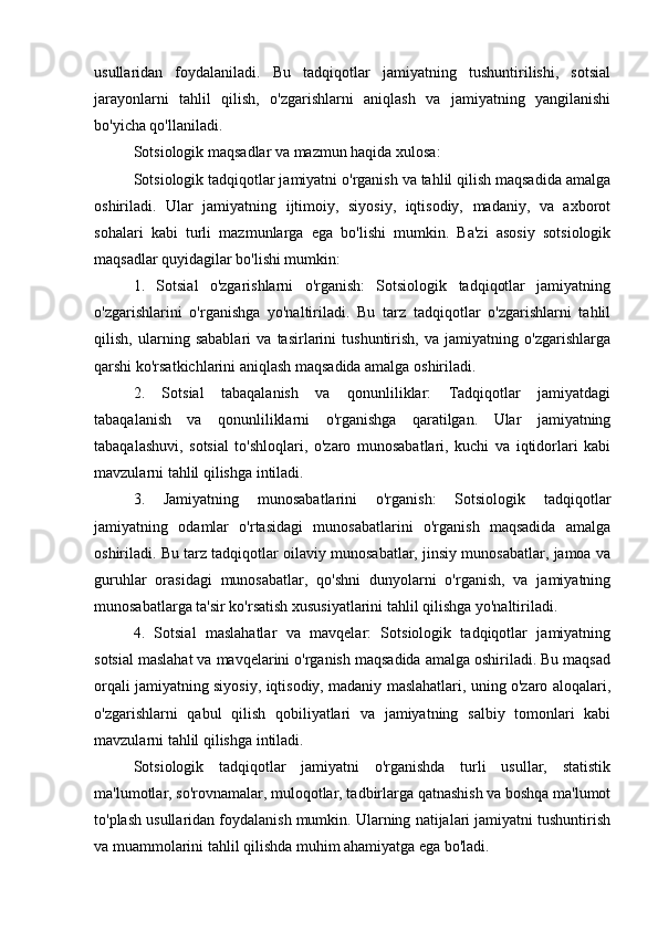 usullaridan   foydalaniladi.   Bu   tadqiqotlar   jamiyatning   tushuntirilishi,   sotsial
jarayonlarni   tahlil   qilish,   o'zgarishlarni   aniqlash   va   jamiyatning   yangilanishi
bo'yicha qo'llaniladi.
Sotsiologik maqsadlar va mazmun haqida xulosa:
Sotsiologik tadqiqotlar jamiyatni o'rganish va tahlil qilish maqsadida amalga
oshiriladi.   Ular   jamiyatning   ijtimoiy,   siyosiy,   iqtisodiy,   madaniy,   va   axborot
sohalari   kabi   turli   mazmunlarga   ega   bo'lishi   mumkin.   Ba'zi   asosiy   sotsiologik
maqsadlar quyidagilar bo'lishi mumkin:
1.   Sotsial   o'zgarishlarni   o'rganish:   Sotsiologik   tadqiqotlar   jamiyatning
o'zgarishlarini   o'rganishga   yo'naltiriladi.   Bu   tarz   tadqiqotlar   o'zgarishlarni   tahlil
qilish,   ularning   sabablari   va   tasirlarini   tushuntirish,   va   jamiyatning   o'zgarishlarga
qarshi ko'rsatkichlarini aniqlash maqsadida amalga oshiriladi.
2.   Sotsial   tabaqalanish   va   qonunliliklar:   Tadqiqotlar   jamiyatdagi
tabaqalanish   va   qonunliliklarni   o'rganishga   qaratilgan.   Ular   jamiyatning
tabaqalashuvi,   sotsial   to'shloqlari,   o'zaro   munosabatlari,   kuchi   va   iqtidorlari   kabi
mavzularni tahlil qilishga intiladi.
3.   Jamiyatning   munosabatlarini   o'rganish:   Sotsiologik   tadqiqotlar
jamiyatning   odamlar   o'rtasidagi   munosabatlarini   o'rganish   maqsadida   amalga
oshiriladi. Bu tarz tadqiqotlar oilaviy munosabatlar, jinsiy munosabatlar, jamoa va
guruhlar   orasidagi   munosabatlar,   qo'shni   dunyolarni   o'rganish,   va   jamiyatning
munosabatlarga ta'sir ko'rsatish xususiyatlarini tahlil qilishga yo'naltiriladi.
4.   Sotsial   maslahatlar   va   mavqelar:   Sotsiologik   tadqiqotlar   jamiyatning
sotsial maslahat va mavqelarini o'rganish maqsadida amalga oshiriladi. Bu maqsad
orqali jamiyatning siyosiy, iqtisodiy, madaniy maslahatlari, uning o'zaro aloqalari,
o'zgarishlarni   qabul   qilish   qobiliyatlari   va   jamiyatning   salbiy   tomonlari   kabi
mavzularni tahlil qilishga intiladi.
Sotsiologik   tadqiqotlar   jamiyatni   o'rganishda   turli   usullar,   statistik
ma'lumotlar, so'rovnamalar, muloqotlar, tadbirlarga qatnashish va boshqa ma'lumot
to'plash usullaridan foydalanish mumkin. Ularning natijalari jamiyatni tushuntirish
va muammolarini tahlil qilishda muhim ahamiyatga ega bo'ladi.