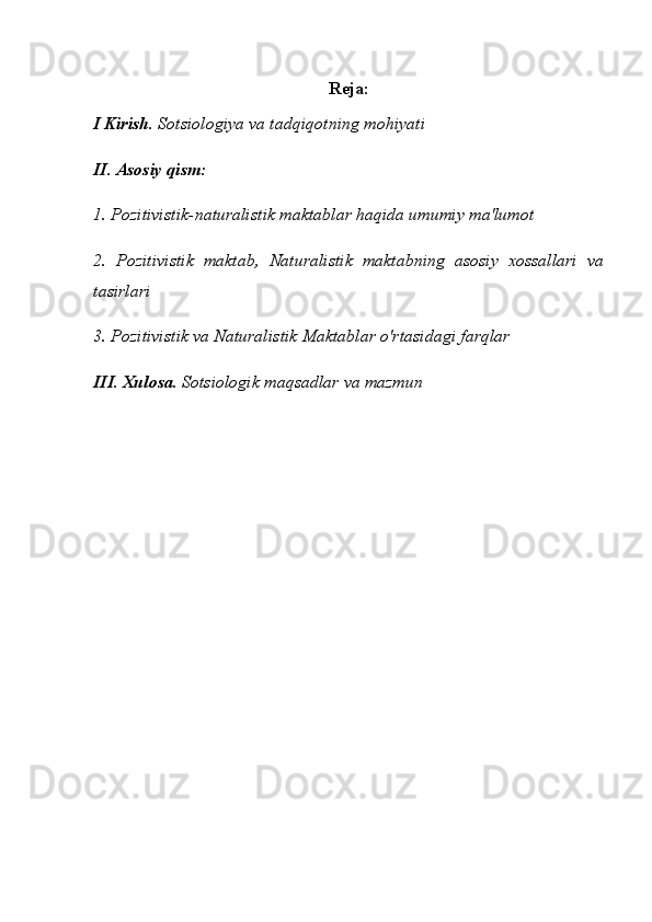 Reja:
I Kirish.   Sotsiologiya va tadqiqotning mohiyati
II. Asosiy qism:
1. Pozitivistik-naturalistik maktablar haqida umumiy ma'lumot
2.   Pozitivistik   maktab,   Naturalistik   maktabning   asosiy   xossallari   va
tasirlari 
3.  Pozitivistik va Naturalistik Maktablar o'rtasidagi farqlar
III. Xulosa.   Sotsiologik maqsadlar va mazmun 
