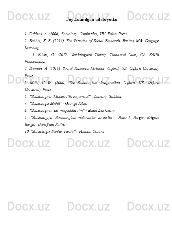 Foydalanilgan adabiyotlar
1. Giddens, A. (2006). Sociology. Cambridge, UK: Polity Press.
2.  Babbie,  E.  R.  (2016).  The   Practice  of   Social   Research.   Boston,   MA:   Cengage
Learning.
      3.   Ritzer,   G.   (2017).   Sociological   Theory.   Thousand   Oaks,   CA:   SAGE
Publications.
4.   Bryman,   A.   (2016).   Social   Research   Methods.   Oxford,   UK:   Oxford   University
Press.
5.   Mills,   C.   W.   (2000).   The   Sociological   Imagination.   Oxford,   UK:   Oxford
University Press.
6.  "Sotsiologiya: Moderntlik va jamoat" - Anthony Giddens
7.  "Sotsiologik Muhit" - George Ritzer
8.  "Sotsiologiya: Bir muqaddas ilm" - Emile Durkheim
9.     "Sotsiologiya:   Boshlang'ich   materiallar   va   tartib"   -   Peter   L.   Berger,   Brigitte
Berger, Hansfried Kellner
10. "Sotsiologik Fanlar Tarihi" - Randall Collins 