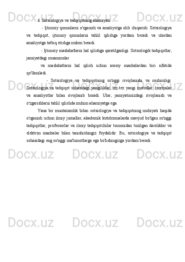 6. Sotsiologiya va tadqiqotning ahamiyati:
     - Ijtimoiy qonunlarni o'rganish va amaliyotga olib chiqarish: Sotsiologiya
va   tadqiqot,   ijtimoiy   qonunlarni   tahlil   qilishga   yordam   beradi   va   ulardan
amaliyotga tatbiq etishga imkon beradi.
   - Ijtimoiy maslahatlarni hal qilishga qaratilganligi: Sotsiologik tadqiqotlar,
jamiyatdagi muammolar
  va   maslahatlarni   hal   qilish   uchun   asosiy   manbalardan   biri   sifatida
qo'llaniladi.
      -   Sotsiologiya   va   tadqiqotning   so'nggi   rivojlanishi   va   muhimligi:
Sotsiologiya  va  tadqiqot  sohasidagi  yangiliklar,  tez-tez  yangi   metodlar,  teoriyalar
va   amaliyotlar   bilan   rivojlanib   boradi.   Ular,   jamiyatimizdagi   rivojlanish   va
o'zgarishlarni tahlil qilishda muhim ahamiyatga ega.
Yana   bir   muntazamlik   bilan   sotsiologiya   va   tadqiqotning   mohiyati   haqida
o'rganish uchun ilmiy jurnallar, akademik kutubxonalarda mavjud bo'lgan so'nggi
tadqiqotlar,   professorlar   va   ilmiy   tadqiqotchilar   tomonidan   tuzilgan   darsliklar   va
elektron   manbalar   bilan   tanishishingiz   foydalidir.   Bu,   sotsiologiya   va   tadqiqot
sohasidagi eng so'nggi ma'lumotlarga ega bo'lishingizga yordam beradi.