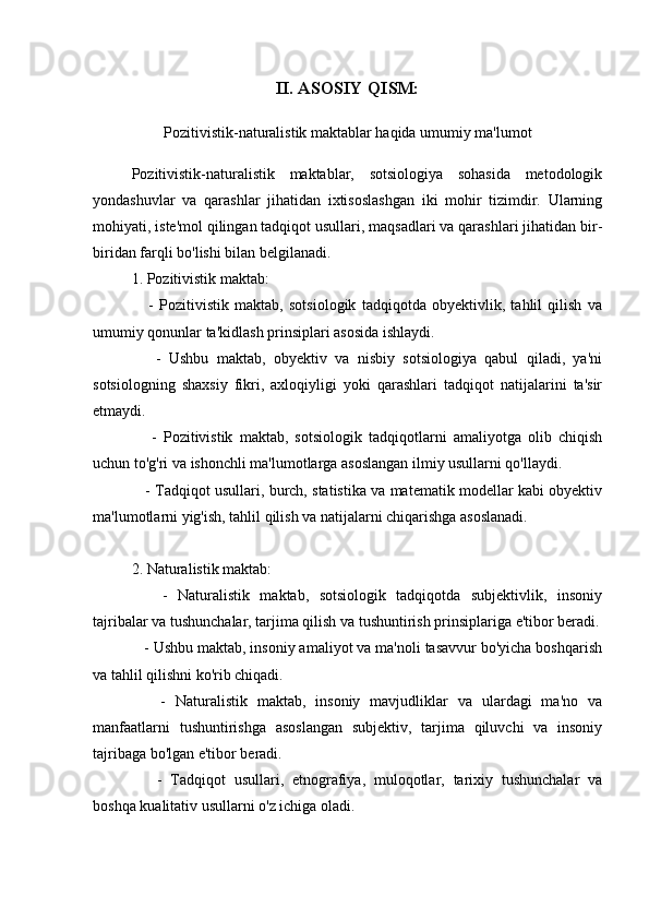 II. ASOSIY QISM:
Pozitivistik-naturalistik maktablar haqida umumiy ma'lumot
Pozitivistik-naturalistik   maktablar,   sotsiologiya   sohasida   metodologik
yondashuvlar   va   qarashlar   jihatidan   ixtisoslashgan   iki   mohir   tizimdir.   Ularning
mohiyati, iste'mol qilingan tadqiqot usullari, maqsadlari va qarashlari jihatidan bir-
biridan farqli bo'lishi bilan belgilanadi. 
1. Pozitivistik maktab:
      -   Pozitivistik   maktab,   sotsiologik   tadqiqotda   obyektivlik,   tahlil   qilish   va
umumiy qonunlar ta'kidlash prinsiplari asosida ishlaydi.
      -   Ushbu   maktab,   obyektiv   va   nisbiy   sotsiologiya   qabul   qiladi,   ya'ni
sotsiologning   shaxsiy   fikri,   axloqiyligi   yoki   qarashlari   tadqiqot   natijalarini   ta'sir
etmaydi.
      -   Pozitivistik   maktab,   sotsiologik   tadqiqotlarni   amaliyotga   olib   chiqish
uchun to'g'ri va ishonchli ma'lumotlarga asoslangan ilmiy usullarni qo'llaydi.
    - Tadqiqot usullari, burch, statistika va matematik modellar kabi obyektiv
ma'lumotlarni yig'ish, tahlil qilish va natijalarni chiqarishga asoslanadi.
2. Naturalistik maktab:
      -   Naturalistik   maktab,   sotsiologik   tadqiqotda   subjektivlik,   insoniy
tajribalar va tushunchalar, tarjima qilish va tushuntirish prinsiplariga e'tibor beradi.
   - Ushbu maktab, insoniy amaliyot va ma'noli tasavvur bo'yicha boshqarish
va tahlil qilishni ko'rib chiqadi.
      -   Naturalistik   maktab,   insoniy   mavjudliklar   va   ulardagi   ma'no   va
manfaatlarni   tushuntirishga   asoslangan   subjektiv,   tarjima   qiluvchi   va   insoniy
tajribaga bo'lgan e'tibor beradi.
      -   Tadqiqot   usullari,   etnografiya,   muloqotlar,   tarixiy   tushunchalar   va
boshqa kualitativ usullarni o'z ichiga oladi.