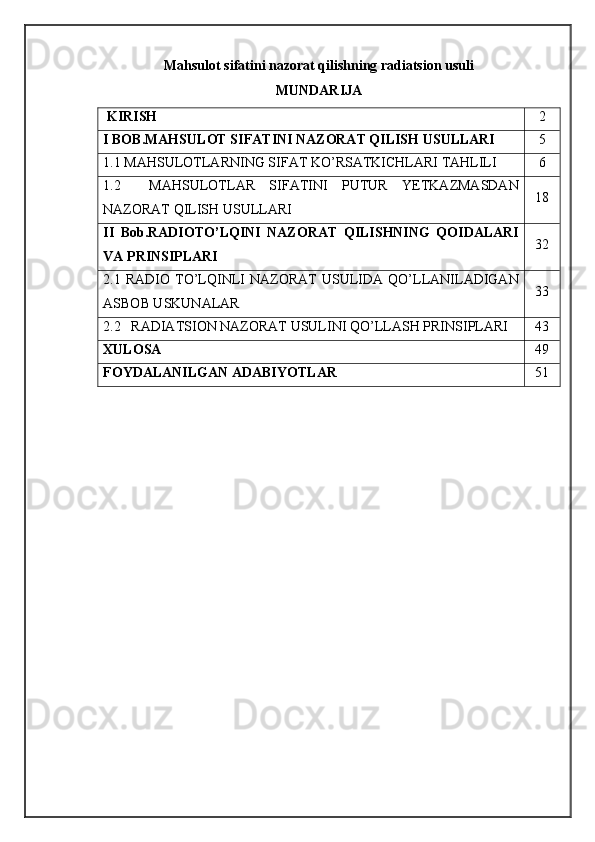 Mahsulot sifatini nazorat qilishning radiatsion usuli
MUNDARIJA
  KIRISH 2
I BOB.MAHSULOT SIFATINI NAZORAT QILISH USULLARI 5
1.1  MAHSULOTLARNING SIFAT KO’RSATKICHLARI TAHLILI 6
1.2     MAHSULOTLAR   SIFATINI   PUTUR   YETKAZMASDAN
NAZORAT QILISH USULLARI 18
II   Bob.RADIOTO’LQINI   NAZORAT   QILISHNING   QOIDALARI
VA PRINSIPLARI 32
2.1  RADIO   TO’LQINLI   NAZORAT   USULIDA   QO’LLANILADIGAN
ASBOB USKUNALAR 33
2.2   RADIATSION NAZORAT USULINI QO’LLASH PRINSIPLARI 43
XULOSA 49
FOYDALANILGAN ADABIYOTLAR 51 