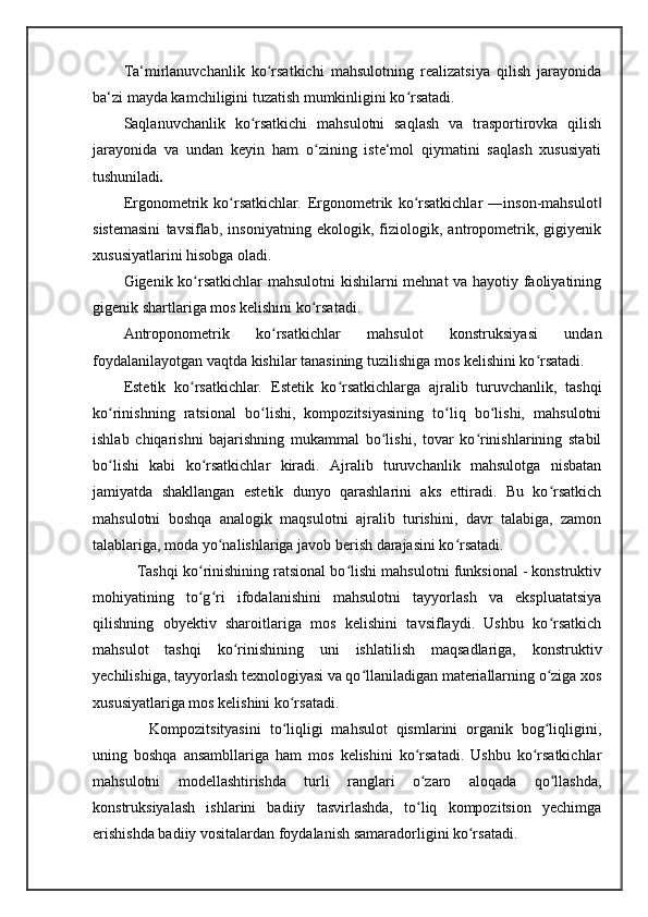 Ta‘mirlanuvchanlik   ko rsatkichi   mahsulotning   realizatsiya   qilish   jarayonidaʻ
ba‘zi mayda kamchiligini tuzatish mumkinligini ko rsatadi. 	
ʻ
Saqlanuvchanlik   ko rsatkichi   mahsulotni   saqlash   va   trasportirovka   qilish	
ʻ
jarayonida   va   undan   keyin   ham   o zining   iste‘mol   qiymatini   saqlash   xususiyati	
ʻ
tushuniladi . 
Ergonometrik   ko rsatkichlar	
ʻ .   Ergonometrik   ko rsatkichlar   ―inson-mahsulot	ʻ ‖
sistemasini   tavsiflab,   insoniyatning   ekologik,   fiziologik,   antropometrik,   gigiyenik
xususiyatlarini hisobga oladi. 
Gigenik ko rsatkichlar mahsulotni  kishilarni mehnat va hayotiy faoliyatining	
ʻ
gigenik shartlariga mos kelishini ko rsatadi. 	
ʻ
Antroponometrik   ko rsatkichlar   mahsulot   konstruksiyasi   undan	
ʻ
foydalanilayotgan vaqtda kishilar tanasining tuzilishiga mos kelishini ko rsatadi. 	
ʻ
Estetik   ko rsatkichlar	
ʻ .   Estetik   ko rsatkichlarga   ajralib   turuvchanlik,   tashqi	ʻ
ko rinishning   ratsional   bo lishi,   kompozitsiyasining   to liq   bo lishi,   mahsulotni	
ʻ ʻ ʻ ʻ
ishlab   chiqarishni   bajarishning   mukammal   bo lishi,   tovar   ko rinishlarining   stabil	
ʻ ʻ
bo lishi   kabi   ko rsatkichlar   kiradi.   Ajralib   turuvchanlik   mahsulotga   nisbatan	
ʻ ʻ
jamiyatda   shakllangan   estetik   dunyo   qarashlarini   aks   ettiradi.   Bu   ko rsatkich	
ʻ
mahsulotni   boshqa   analogik   maqsulotni   ajralib   turishini,   davr   talabiga,   zamon
talablariga, moda yo nalishlariga javob berish darajasini ko rsatadi. 	
ʻ ʻ
    Tashqi ko rinishining ratsional bo lishi mahsulotni funksional - konstruktiv	
ʻ ʻ
mohiyatining   to g ri   ifodalanishini   mahsulotni   tayyorlash   va   ekspluatatsiya
ʻ ʻ
qilishning   obyektiv   sharoitlariga   mos   kelishini   tavsiflaydi.   Ushbu   ko rsatkich	
ʻ
mahsulot   tashqi   ko rinishining   uni   ishlatilish   maqsadlariga,   konstruktiv	
ʻ
yechilishiga, tayyorlash texnologiyasi va qo llaniladigan materiallarning o ziga xos	
ʻ ʻ
xususiyatlariga mos kelishini ko rsatadi. 	
ʻ
      Kompozitsityasini   to liqligi   mahsulot   qismlarini   organik   bog liqligini,
ʻ ʻ
uning   boshqa   ansambllariga   ham   mos   kelishini   ko rsatadi.   Ushbu   ko rsatkichlar	
ʻ ʻ
mahsulotni   modellashtirishda   turli   ranglari   o zaro   aloqada   qo llashda,
ʻ ʻ
konstruksiyalash   ishlarini   badiiy   tasvirlashda,   to liq   kompozitsion   yechimga
ʻ
erishishda badiiy vositalardan foydalanish samaradorligini ko rsatadi. 	
ʻ