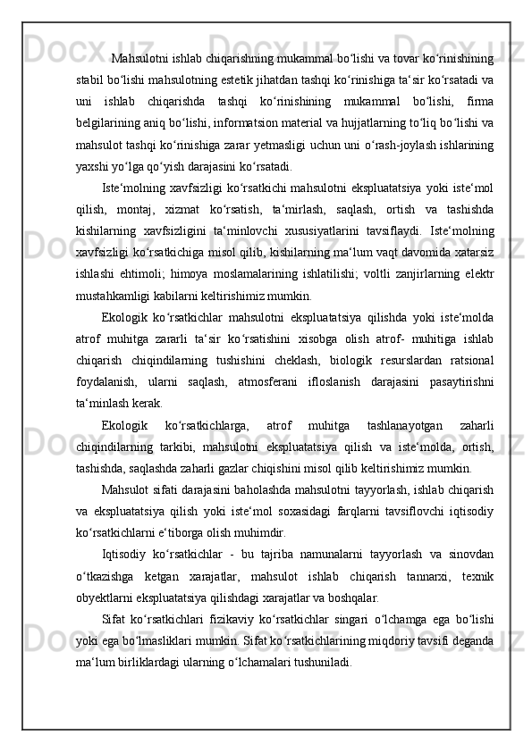    Mahsulotni ishlab chiqarishning mukammal bo lishi va tovar ko rinishiningʻ ʻ
stabil bo lishi mahsulotning estetik jihatdan tashqi ko rinishiga ta‘sir ko rsatadi va	
ʻ ʻ ʻ
uni   ishlab   chiqarishda   tashqi   ko rinishining   mukammal   bo lishi,   firma	
ʻ ʻ
belgilarining aniq bo lishi, informatsion material va hujjatlarning to liq bo lishi va	
ʻ ʻ ʻ
mahsulot tashqi ko rinishiga zarar yetmasligi uchun uni o rash-joylash ishlarining
ʻ ʻ
yaxshi yo lga qo yish darajasini ko rsatadi. 	
ʻ ʻ ʻ
Iste‘molning xavfsizligi  ko rsatkichi  mahsulotni  ekspluatatsiya  yoki  iste‘mol	
ʻ
qilish,   montaj,   xizmat   ko rsatish,   ta‘mirlash,   saqlash,   ortish   va   tashishda	
ʻ
kishilarning   xavfsizligini   ta‘minlovchi   xususiyatlarini   tavsiflaydi.   Iste‘molning
xavfsizligi ko rsatkichiga misol qilib, kishilarning ma‘lum vaqt davomida xatarsiz	
ʻ
ishlashi   ehtimoli;   himoya   moslamalarining   ishlatilishi;   voltli   zanjirlarning   elektr
mustahkamligi kabilarni keltirishimiz mumkin. 
Ekologik   ko rsatkichlar	
ʻ   mahsulotni   ekspluatatsiya   qilishda   yoki   iste‘molda
atrof   muhitga   zararli   ta‘sir   ko rsatishini   xisobga   olish   atrof-   muhitiga   ishlab	
ʻ
chiqarish   chiqindilarning   tushishini   cheklash,   biologik   resurslardan   ratsional
foydalanish,   ularni   saqlash,   atmosferani   ifloslanish   darajasini   pasaytirishni
ta‘minlash kerak. 
Ekologik   ko rsatkichlarga,   atrof   muhitga   tashlanayotgan   zaharli	
ʻ
chiqindilarning   tarkibi,   mahsulotni   ekspluatatsiya   qilish   va   iste‘molda,   ortish,
tashishda, saqlashda zaharli gazlar chiqishini misol qilib keltirishimiz mumkin. 
Mahsulot sifati darajasini baholashda mahsulotni tayyorlash, ishlab chiqarish
va   ekspluatatsiya   qilish   yoki   iste‘mol   soxasidagi   farqlarni   tavsiflovchi   iqtisodiy
ko rsatkichlarni e‘tiborga olish muhimdir. 	
ʻ
Iqtisodiy   ko rsatkichlar	
ʻ   -   bu   tajriba   namunalarni   tayyorlash   va   sinovdan
o tkazishga   ketgan   xarajatlar,   mahsulot   ishlab   chiqarish   tannarxi,   texnik	
ʻ
obyektlarni ekspluatatsiya qilishdagi xarajatlar va boshqalar. 
Sifat   ko rsatkichlari   fizikaviy   ko rsatkichlar   singari   o lchamga   ega   bo lishi	
ʻ ʻ ʻ ʻ
yoki ega bo lmasliklari mumkin. Sifat ko rsatkichlarining miqdoriy tavsifi deganda
ʻ ʻ
ma‘lum birliklardagi ularning o lchamalari tushuniladi. 	
ʻ 