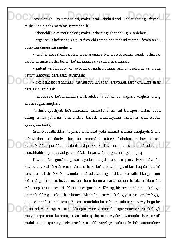 - tayinlanish   ko'rsatkichlari;   mahsulotni   funktsional   ishlatishning   foydali
ta'sirini aniqlash (masalan, unumdorlik);
-  ishonchlilik ko'rsatkichlari ;   mahsulotlarning ishonchliligini aniqlash;
-  ergonomik ko'rsatkichlar ;   iste'molchi tomonidan mahsulotlardan foydalanish
qulayligi darajasini aniqlash;
-   estetik   ko'rsatkichlar ;   kompozitsiyaning   kombinatsiyasini,   rangli   echimlar
uslubini, mahsulotlar tashqi ko'rinishining uyg'unligini aniqlash;
-   patent   va   huquqiy   ko'rsatkichlar;   mahsulotning   patent   tozaligini   va   uning
patent himoyasi darajasini tavsiflash;
-   ekologik ko'rsatkichlar ;   mahsulotni ishlatish jarayonida atrof -muhitga ta'sir
darajasini aniqlash;
-   xavfsizlik   ko'rsatkichlari;   mahsulotni   ishlatish   va   saqlash   vaqtida   uning
xavfsizligini aniqlash;
- tashish   qobiliyati   ko'rsatkichlari ;   mahsulotni   har   xil   transport   turlari   bilan
uning   xususiyatlarini   buzmasdan   tashish   imkoniyatini   aniqlash   (mahsulotni
qadoqlash sifati).
Sifat   ko'rsatkichlari   to'plami   mahsulot   yoki   xizmat   sifatini   aniqlaydi.   Shuni
ta'kidlashni   istardimki,   har   bir   mahsulot   sifatini   baholash   uchun   barcha
ko'rsatkichlar   guruhlari   ishlatilmasligi   kerak.   Bularning   barchasi   mahsulotning
murakkabligiga, maqsadiga va ishlab chiqaruvchining xohishiga bog'liq.
Biz   har   bir   guruhning   xususiyatlari   haqida   to'xtalmaymiz.   Menimcha,   bu
kichik   biznesda   kerak   emas.   Ammo   ba'zi   ko'rsatkichlar   guruhlari   haqida   batafsil
to'xtalib   o'tish   kerak,   chunki   mahsulotlarning   ushbu   ko'rsatkichlarga   mos
kelmasligi,   ham   mahsulot   uchun,   ham   hamma   narsa   uchun   halokatli. Mahsulot
sifatining ko'rsatkichlari.  Ko'rsatkich guruhlari. Keling, birinchi navbatda, ekologik
ko'rsatkichlarga   to'xtalib   o'tamiz.   Mahsulotlarimiz   ekologiyasi   va   xavfsizligiga
katta e'tibor berilishi kerak. Barcha mamlakatlarda bu masalalar me'yoriy hujjatlar
bilan qat'iy tartibga solinadi. Va agar sizning mahsulotingiz parametrlari ekologik
me'yorlarga   mos   kelmasa,   sizni   juda   qattiq   sanktsiyalar   kutmoqda.   Men   atrof-
muhit   talablariga  rioya   qilmaganligi   sababli   yopilgan   ko'plab  kichik   korxonalarni 
