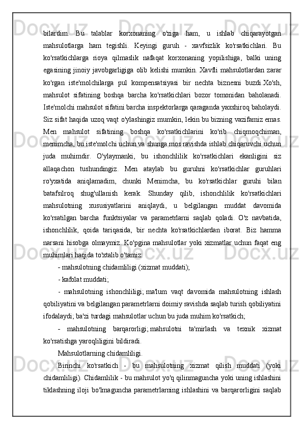 bilardim.   Bu   talablar   korxonaning   o'ziga   ham,   u   ishlab   chiqarayotgan
mahsulotlarga   ham   tegishli.   Keyingi   guruh   -   xavfsizlik   ko'rsatkichlari.   Bu
ko'rsatkichlarga   rioya   qilmaslik   nafaqat   korxonaning   yopilishiga,   balki   uning
egasining   jinoiy   javobgarligiga   olib   kelishi   mumkin.   Xavfli   mahsulotlardan   zarar
ko'rgan   iste'molchilarga   pul   kompensatsiyasi   bir   nechta   biznesni   buzdi.Xo'sh,
mahsulot   sifatining   boshqa   barcha   ko'rsatkichlari   bozor   tomonidan   baholanadi.
Iste'molchi mahsulot sifatini barcha inspektorlarga qaraganda yaxshiroq baholaydi.
Siz sifat haqida uzoq vaqt o'ylashingiz mumkin, lekin bu bizning vazifamiz emas.
Men   mahsulot   sifatining   boshqa   ko'rsatkichlarini   ko'rib   chiqmoqchiman,
menimcha, bu iste'molchi uchun va shunga mos ravishda ishlab chiqaruvchi uchun
juda   muhimdir.   O'ylaymanki,   bu   ishonchlilik   ko'rsatkichlari   ekanligini   siz
allaqachon   tushundingiz.   Men   ataylab   bu   guruhni   ko'rsatkichlar   guruhlari
ro'yxatida   aniqlamadim,   chunki   Menimcha,   bu   ko'rsatkichlar   guruhi   bilan
batafsilroq   shug'ullanish   kerak.   Shunday   qilib,   ishonchlilik   ko'rsatkichlari
mahsulotning   xususiyatlarini   aniqlaydi,   u   belgilangan   muddat   davomida
ko'rsatilgan   barcha   funktsiyalar   va   parametrlarni   saqlab   qoladi.   O'z   navbatida,
ishonchlilik,   qoida   tariqasida,   bir   nechta   ko'rsatkichlardan   iborat.   Biz   hamma
narsani   hisobga   olmaymiz.   Ko'pgina   mahsulotlar   yoki   xizmatlar   uchun   faqat   eng
muhimlari haqida to'xtalib o'tamiz:
-  mahsulotning chidamliligi (xizmat muddati);
- kafolat muddati;
-   mahsulotning   ishonchliligi;   ma'lum   vaqt   davomida   mahsulotning   ishlash
qobiliyatini va belgilangan parametrlarni doimiy ravishda saqlab turish qobiliyatini
ifodalaydi; ba'zi turdagi mahsulotlar uchun bu juda muhim ko'rsatkich;
-   mahsulotning   barqarorligi;   mahsulotni   ta'mirlash   va   texnik   xizmat
ko'rsatishga yaroqliligini bildiradi.
Mahsulotlarning chidamliligi.
Birinchi   ko'rsatkich   -   bu   mahsulotning   xizmat   qilish   muddati   (yoki
chidamliligi). Chidamlilik - bu mahsulot yo'q qilinmaguncha yoki uning ishlashini
tiklashning   iloji   bo'lmaguncha   parametrlarning   ishlashini   va   barqarorligini   saqlab 