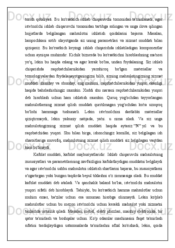 turish   qobiliyati.   Bu   ko'rsatkich   ishlab   chiqaruvchi   tomonidan   ta'minlanadi,   agar
iste'molchi ishlab chiqaruvchi tomonidan tartibga solingan va unga ilova qilingan
hujjatlarda   belgilangan   mahsulotni   ishlatish   qoidalarini   bajarsa.   Masalan,
lampochkani   sotib   olayotganda   siz   uning   parametrlari   va   xizmat   muddati   bilan
qiziqasiz.   Bu   ko'rsatkich   keyingi   ishlab   chiqarishda   ishlatiladigan   komponentlar
uchun ayniqsa muhimdir. Kichik biznesda bu ko'rsatkichni  hisoblashning  ma'nosi
yo'q,   lekin   bu   haqda   eslang   va   agar   kerak   bo'lsa,   undan   foydalaning.   Siz   ishlab
chiqarishda   raqobatchilarnikidan   yaxshiroq   bo'lgan   materiallar   va
texnologiyalardan foydalanayotganingizni bilib, sizning mahsulotingizning xizmat
muddati   shunday   va   shunday,   eng   muhimi,   raqobatchilarnikidan   yuqori   ekanligi
haqida   bahslashishingiz   mumkin.   Xuddi   shu   narsani   raqobatchilarnikidan   yuqori
deb   hisoblash   uchun   ham   ishlatish   mumkin.   Quruq   yog'ochdan   tayyorlangan
mahsulotlarning   xizmat   qilish   muddati   quritilmagan   yog'ochdan   ko'ra   uzoqroq
bo'lishi   hammaga   tushunarli.   Lekin   iste'molchini   dastlabki   materiallar
qiziqtirmaydi,   lekin   yakuniy   natijada,   ya'ni.   u   nima   oladi.   Va   siz   unga
mahsulotingizning   xizmat   qilish   muddati   haqida   aytasiz   "N"   yil   va   bu
raqobatchidan   yuqori.   Shu   bilan   birga,   ishonchingiz   komilki,   siz   belgilagan   ish
sharoitlariga muvofiq, mahsulotning xizmat qilish muddati siz belgilagan vaqtdan
kam bo'lmaydi.
Kafolat   muddati,   kafolat   majburiyatlaridir.   I shlab   chiqaruvchi   mahsulotning
xususiyatlari va parametrlarining xavfsizligini kafolatlaydigan muddatni belgilaydi
va agar iste'molchi ushbu mahsulotni ishlatish shartlarini bajarsa, bu xususiyatlarni
o'zgartirgan yoki buzgan taqdirda bepul tiklashni o'z zimmasiga oladi. Bu muddat
kafolat   muddati   deb   ataladi.   Va   qanchalik   baland   bo'lsa,   iste'molchi   mahsulotni
yuqori   sifatli   deb   hisoblaydi.   Tabiiyki,   bu   ko'rsatkich   hamma   mahsulotlar   uchun
muhim   emas,   ba'zilar   uchun   esa   umuman   hisobga   olinmaydi.   Lekin   ko'plab
mahsulotlar   uchun   bu   mezon   iste'molchi   uchun   kerakli   mahsulot   yoki   xizmatni
tanlashda ustunlik qiladi. Masalan, mebel, elektr jihozlari, maishiy elektronika, bir
qator   ta'mirlash   va   boshqalar   uchun.   Ko'p   odamlar   mashinasini   faqat   ta'mirlash
sifatini   tasdiqlaydigan   ustaxonalarda   ta'mirlashni   afzal   ko'rishadi,   lekin,   qoida 
