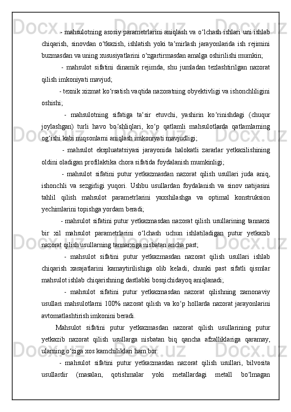    - mahsulotning asosiy parametrlarini aniqlash va o lchash ishlari uni ishlabʻ
chiqarish,   sinovdan   o tkazish,   ishlatish   yoki   ta‘mirlash   jarayonlarida   ish   rejimini	
ʻ
buzmasdan va uning xususiyatlarini o zgartirmasdan amalga oshirilishi mumkin; 	
ʻ
    -   mahsulot   sifatini   dinamik   rejimda,   shu   jumladan   tezlashtirilgan   nazorat
qilish imkoniyati mavjud; 
  - texnik xizmat ko rsatish vaqtida nazoratning obyektivligi va ishonchliligini	
ʻ
oshishi;
    -   mahsulotning   sifatiga   ta‘sir   etuvchi,   yashirin   ko rinishdagi   (chuqur	
ʻ
joylashgan)   turli   havo   bo shliqlari,   ko p   qatlamli   mahsulotlarda   qatlamlarning	
ʻ ʻ
og ishi kabi nuqsonlarni aniqlash imkoniyati mavjudligi; 	
ʻ
    -   mahsulot   ekspluatatsiyasi   jarayonida   halokatli   zararlar   yetkazilishining
oldini oladigan profilaktika chora sifatida foydalanish mumkinligi; 
    -   mahsulot   sifatini   putur   yetkazmasdan   nazorat   qilish   usullari   juda   aniq,
ishonchli   va   sezgirligi   yuqori.   Ushbu   usullardan   foydalanish   va   sinov   natijasini
tahlil   qilish   mahsulot   parametrlarini   yaxshilashga   va   optimal   konstruksion
yechimlarini topishga yordam beradi; 
    -   mahsulot   sifatini   putur   yetkazmasdan   nazorat   qilish   usullarining   tannarxi
bir   xil   mahsulot   parametrlarini   o lchash   uchun   ishlatiladigan   putur   yetkazib	
ʻ
nazorat qilish usullarning tannarxiga nisbatan ancha past; 
    -   mahsulot   sifatini   putur   yetkazmasdan   nazorat   qilish   usullari   ishlab
chiqarish   xarajatlarini   kamaytirilishiga   olib   keladi,   chunki   past   sifatli   qismlar
mahsulot ishlab chiqarishning dastlabki bosqichidayoq aniqlanadi; 
    -   mahsulot   sifatini   putur   yetkazmasdan   nazorat   qilishning   zamonaviy
usullari   mahsulotlarni   100%   nazorat   qilish   va   ko p   hollarda   nazorat   jarayonlarini	
ʻ
avtomatlashtirish imkonini beradi. 
Mahsulot   sifatini   putur   yetkazmasdan   nazorat   qilish   usullarining   putur
yetkazib   nazorat   qilish   usullarga   nisbatan   biq   qancha   afzalliklariga   qaramay,
ularning o ziga xos kamchiliklari ham bor: 	
ʻ
  -   mahsulot   sifatini   putur   yetkazmasdan   nazorat   qilish   usullari,   bilvosita
usullardir   (masalan,   qotishmalar   yoki   metallardagi   metall   bo lmagan	
ʻ 