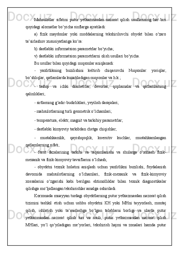 Mahsulotlar   sifatini   putur   yetkazmasdan   nazorat   qilish   usullarining   har   biri
quyidagi alomatlar bo yicha sinflarga ajratiladi: ʻ
a)   fizik   maydonlar   yoki   moddalarning   tekshiriluvchi   obyekt   bilan   o zaro	
ʻ
ta‘sirlashuv xususiyatlariga ko ra: 	
ʻ
b) dastlabki informatsion parametrlar bo yicha; 	
ʻ
v) dastlabki informatsion parametrlarni olish usullari bo yicha. 	
ʻ
Bu usullar bilan quyidagi nuqsonlar aniqlanadi: 
-   yaxlitlikning   buzilishini   keltirib   chiqaruvchi   Nuqsonlar:   yoriqlar,
bo shliqlar, qatlamlarda kuzatiladigan nuqsonlar va h.k.; 	
ʻ
-   tashqi   va   ichki   diametrlar,   devorlar,   qoplamalar   va   qatlamlarning
qalinliklari; 
- sirtlarning g adir-budirliklari, yeyilish darajalari; 	
ʻ
- mahsulotlarning turli geometrik o lchamlari; 	
ʻ
- temperatura, elektr, magnit va tarkibiy parametrlar; 
- dastlabki kimyoviy tarkibdan chetga chiqishlar; 
-   mustahkamlik,   qayishqoqlik,   koersitiv   kuchlar,   mustahkamlangan
qatlamlarning sifati; 
-   ferrit   fazalarining   tarkibi   va   taqsimlanishi   va   shularga   o xshash   fizik-	
ʻ
mexanik va fizik-kimyoviy tavsiflarini o lchash; 	
ʻ
-   obyektni   texnik   holatini   aniqlash   uchun   yaxlitlikni   buzilishi,   foydalanish
davomida   mahsulotlarning   o lchamlari,   fizik-mexanik   va   fizik-kimyoviy	
ʻ
xossalarini   o zgarishi   kabi   berilgan   ehtimolliklar   bilan   texnik   diagnostikalar	
ʻ
qilishga mo ljallangan tekshirishlar amalga oshiriladi. 	
ʻ
Korxonada muayyan turdagi obyektlarning putur yetkazmasdan nazorat qilish
tizimini   tashkil   etish   uchun   ushbu   obyektni   KH   yoki   MHni   tayyorlash,   montaj
qilish,   ishlatish   yoki   ta‘mirlashga   bo lgan   talablarni   borligi   va   ularda   putur	
ʻ
yetkazmasdan   nazorat   qilish   turi   va   usuli,   putur   yetkazmasdan   nazorat   qilish
MHlari,   yo l   qo yiladigan   me‘yorlari,   tekshirish   hajmi   va   zonalari   hamda   putur	
ʻ ʻ