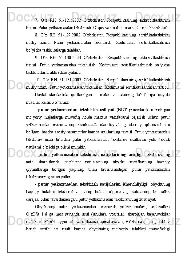 7.   O z   RH   51-121:2002   O zbekiston   Respublikasining   akkreditlashtirishʻ ʻ
tizimi. Putur yetkazmasdan tekshirish. O quv va imtihon markazlarini akkreditlash;	
ʻ
8.   O z   RH   51-129:2002   O zbekiston   Respublikasining   sertifikatlashtirish	
ʻ ʻ
milliy   tizimi.   Putur   yetkazmasdan   tekshirish.   Xodimlarni   sertifikatlashtirish
bo yicha tashkilotlarga talablar; 	
ʻ
9.   O z   RH   51-130:2003   O zbekiston   Respublikasining   akkreditlashtirish	
ʻ ʻ
tizimi.   Putur   yetkazmasdan   tekshirish.   Xodimlarni   sertifikatlashtirish   bo yicha	
ʻ
tashkilotlarni akkreditasiyalash; 
10.   O z   RH   51-131:2003   O zbekiston   Respublikasining   sertifikatlashtirish	
ʻ ʻ
milliy tizimi. Putur yetkazmasdan tekshirish. Xodimlarni sertifikatlashtirish tartibi.
Davlat   standartida   qo llanilgan   atamalar   va   ularning   ta‘riflariga   quyida	
ʻ
misollar keltirib o tamiz: 	
ʻ
-   putur   yetkazmasdan   tekshirish   usiliyati   (NDT   procedure):   o rnatilgan	
ʻ
me‘yoriy   hujjatlarga   muvofiq   holda   maxsus   vazifadarni   bajarish   uchun   putur
yetkazmasdan tekshiruvning texnik usullaridan foydalanganda rioya qilinishi lozim
bo lgan, barcha asosiy parametrlar hamda usullarning tavsifi. Putur yetkazmasdan	
ʻ
tekshiruv   usuli   bittadan   putur   yetkazmasdan   tekshiruv   usullarini   yoki   texnik
usullarni o z ichiga olishi mumkin. 	
ʻ
-   putur   yetkazmasdan   tekshirish   natijalarining   aniqligi :   tekshiruvning
aniq   sharoitlarida   tekshiruv   natijalarining   obyekt   tavsiflarining   haqiqiy
qiymatlariga   bo lgan   yaqinligi   bilan   tavsiflanadigan,   putur   yetkazmasdan	
ʻ
tekshiruvning xusisiyatlari. 
-   putur   yetkazmasdan   tekshirish   natijalarini   ishonchliyligi :   obyektning
haqiqiy   holatini   tekshirishda,   uning   holati   to g‘risidagi   xulosaning   bir   xillik	
ʻ
darajasi bilan tavsiflanadigan, putur yetkazmasdan tekshiruvning xususiyati. 
Obyektning   putur   yetkazmasdan   tekshirish   yo riqnomalari,   usuliyatlari	
ʻ
O zDSt   1.6   ga   mos   ravishda   usul   (usullar),   vositalar,   sharoitlar,   bajaruvchilar	
ʻ
malakasi,   PYeN   tayyorlash   va   o tkazish   operatsiyalari,   PYeN   natijalariga   ishlov	
ʻ
berish   tartibi   va   usuli   hamda   obyektning   me‘yoriy   talablari   muvofiqligi 