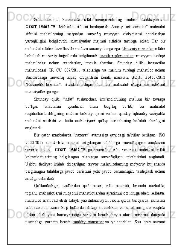 Sifat   nazorati   korxonada   sifat   menejmentining   muhim   funktsiyasidir.
GOST   15467-79   “Mahsulot   sifatini   boshqarish.   Asosiy   tushunchalar”   mahsulot
sifatini   mahsulotning   maqsadga   muvofiq   muayyan   ehtiyojlarni   qondirishga
yaroqliligini   belgilovchi   xususiyatlar   majmui   sifatida   tartibga   soladi.   Har   bir
mahsulot sifatini tavsiflovchi ma'lum xususiyatlarga ega.   Umumiy mezonlar   sifatni
baholash   me'yoriy   hujjatlarda   belgilanadi:   texnik   reglamentlar ,   muayyan   turdagi
mahsulotlar   uchun   standartlar,   texnik   shartlar.   Shunday   qilib,   kosmetika
mahsulotlari   TR   CU   009/2011   talablariga   va   ma'lum   turdagi   mahsulot   uchun
standartlarga   muvofiq   ishlab   chiqarilishi   kerak,   masalan,   GOST   31460-2012
"Kosmetik   kremlar".   Bundan   tashqari,   har   bir   mahsulot   o'ziga   xos   iste'mol
xususiyatlariga ega.
Shunday   qilib,   “sifat”   tushunchasi   iste’molchining   ma’lum   bir   tovarga
bo’lgan   talablarini   qondirish   bilan   bog’liq   bo’lib,   bu   mahsulot
raqobatbardoshligining   muhim   tarkibiy   qismi   va   har   qanday   iqtisodiy   vaziyatda
mahsulot   sotilishi   va   katta   auditoriyani   qo’lga   kiritishining   kafolati   ekanligini
anglatadi.
Bir   qator   manbalarda   “nazorat”   atamasiga   quyidagi   ta’riflar   berilgan.   ISO
9000:2015   standartida   nazorat   belgilangan   talablarga   muvofiqligini   aniqlashni
nazarda   tutadi.   GOST   15467-79   ga   muvofiq,   sifat   nazorati   mahsulot   sifati
ko'rsatkichlarining   belgilangan   talablarga   muvofiqligini   tekshirishni   anglatadi.
Ushbu   faoliyat   ishlab   chiqarilgan   tayyor   mahsulotlarning   me'yoriy   hujjatlarda
belgilangan   talablarga   javob   berishini   yoki   javob   bermasligini   tasdiqlash   uchun
amalga oshiriladi.
Qo'llaniladigan   usullardan   qat'i   nazar,   sifat   nazorati,   birinchi   navbatda,
tegishli mahsulotlarni nuqsonli mahsulotlardan ajratishni o'z ichiga oladi. Albatta,
mahsulot   sifati   rad   etish   tufayli   yaxshilanmaydi,   lekin,   qoida   tariqasida,   samarali
sifat   nazorati   tizimi   ko'p   hollarda   ishdagi   nosozliklar   va   xatolarning   o'z   vaqtida
oldini   olish   yoki   kamaytirishga   yordam   beradi,   keyin   ularni   minimal   darajada
tuzatishga   yordam   beradi.   moddiy   xarajatlar   va   yo'qotishlar.   Shu   bois   nazorat