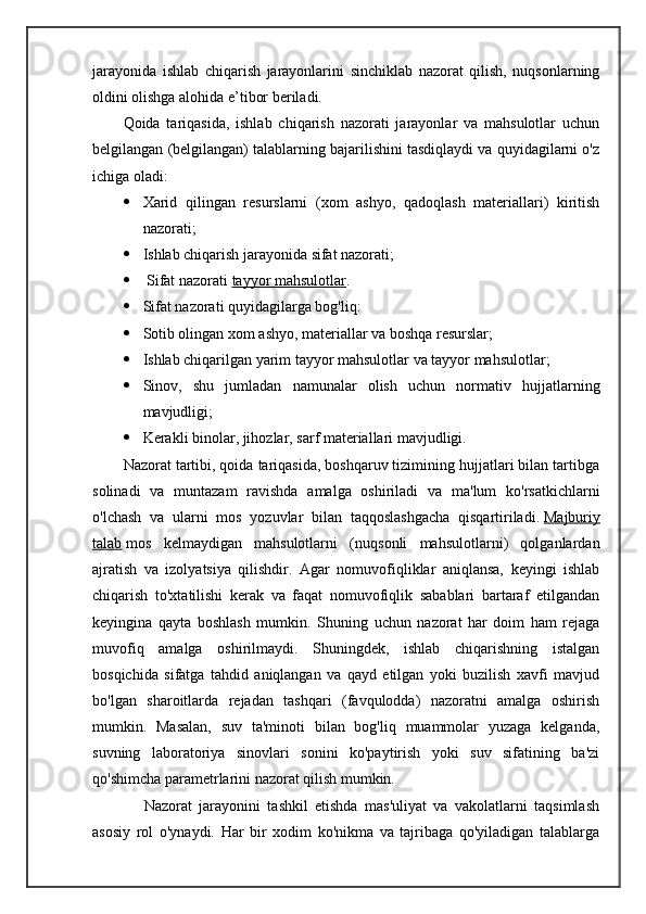jarayonida   ishlab   chiqarish   jarayonlarini   sinchiklab   nazorat   qilish,   nuqsonlarning
oldini olishga alohida e’tibor beriladi.
Qoida   tariqasida,   ishlab   chiqarish   nazorati   jarayonlar   va   mahsulotlar   uchun
belgilangan (belgilangan) talablarning bajarilishini tasdiqlaydi va quyidagilarni o'z
ichiga oladi:
 Xarid   qilingan   resurslarni   (xom   ashyo,   qadoqlash   materiallari)   kiritish
nazorati;
 Ishlab chiqarish jarayonida sifat nazorati;
  Sifat nazorati   tayyor mahsulotlar .
 Sifat nazorati quyidagilarga bog'liq:
 Sotib olingan xom ashyo, materiallar va boshqa resurslar;
 Ishlab chiqarilgan yarim tayyor mahsulotlar va tayyor mahsulotlar;
 Sinov,   shu   jumladan   namunalar   olish   uchun   normativ   hujjatlarning
mavjudligi;
 Kerakli binolar, jihozlar, sarf materiallari mavjudligi.
Nazorat tartibi, qoida tariqasida, boshqaruv tizimining hujjatlari bilan tartibga
solinadi   va   muntazam   ravishda   amalga   oshiriladi   va   ma'lum   ko'rsatkichlarni
o'lchash   va   ularni   mos   yozuvlar   bilan   taqqoslashgacha   qisqartiriladi.   Majburiy
talab   mos   kelmaydigan   mahsulotlarni   (nuqsonli   mahsulotlarni)   qolganlardan
ajratish   va   izolyatsiya   qilishdir.   Agar   nomuvofiqliklar   aniqlansa,   keyingi   ishlab
chiqarish   to'xtatilishi   kerak   va   faqat   nomuvofiqlik   sabablari   bartaraf   etilgandan
keyingina   qayta   boshlash   mumkin.   Shuning   uchun   nazorat   har   doim   ham   rejaga
muvofiq   amalga   oshirilmaydi.   Shuningdek,   ishlab   chiqarishning   istalgan
bosqichida   sifatga   tahdid   aniqlangan   va   qayd   etilgan   yoki   buzilish   xavfi   mavjud
bo'lgan   sharoitlarda   rejadan   tashqari   (favqulodda)   nazoratni   amalga   oshirish
mumkin.   Masalan,   suv   ta'minoti   bilan   bog'liq   muammolar   yuzaga   kelganda,
suvning   laboratoriya   sinovlari   sonini   ko'paytirish   yoki   suv   sifatining   ba'zi
qo'shimcha parametrlarini nazorat qilish mumkin.
      Nazorat   jarayonini   tashkil   etishda   mas'uliyat   va   vakolatlarni   taqsimlash
asosiy   rol   o'ynaydi.   Har   bir   xodim   ko'nikma   va   tajribaga   qo'yiladigan   talablarga