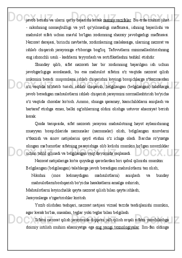 javob berishi va ularni qat'iy bajarishi kerak   rasmiy vazifalar . Bu erda muhim jihat
-   nikohning   nomaqbulligi   va   yo'l   qo'yilmasligi   mafkurasi,   ishning   bajarilishi   va
mahsulot   sifati   uchun   mas'ul   bo'lgan   xodimning   shaxsiy   javobgarligi   mafkurasi.
Nazorat darajasi, birinchi navbatda, xodimlarning malakasiga, ularning nazorat va
ishlab   chiqarish   jarayoniga   e'tiboriga   bog'liq.   Tafovutlarni   minimallashtirishning
eng ishonchli usuli - kadrlarni tayyorlash va sertifikatlashni tashkil etishdir.
Shunday   qilib,   sifat   nazorati   har   bir   xodimning   bajarilgan   ish   uchun
javobgarligiga   asoslanadi,   bu   esa   mahsulot   sifatini   o'z   vaqtida   nazorat   qilish
imkonini beradi: nuqsonlarni ishlab chiqarishni keyingi bosqichlarga o'tkazmasdan
o'z   vaqtida   to'xtatib   turish.   ishlab   chiqarish,   belgilangan   (belgilangan)   talablarga
javob beradigan mahsulotlarni ishlab chiqarish jarayonini normallashtirish bo'yicha
o'z   vaqtida   choralar   ko'rish.   Ammo,   shunga   qaramay,   kamchiliklarni   aniqlash   va
bartaraf   etishga   emas,   balki   og'ishlarning   oldini   olishga   ustuvor   ahamiyat   berish
kerak.
Qoida   tariqasida,   sifat   nazorati   jarayoni   mahsulotning   hayot   aylanishining
muayyan   bosqichlarida   namunalar   (namunalar)   olish,   belgilangan   sinovlarni
o'tkazish   va   sinov   natijalarini   qayd   etishni   o'z   ichiga   oladi.   Barcha   ro'yxatga
olingan ma'lumotlar sifatning pasayishiga olib kelishi mumkin bo'lgan nosozliklar
uchun tahlil qilinadi va belgilangan vaqt davomida saqlanadi.
Nazorat natijalariga ko'ra quyidagi qarorlardan biri qabul qilinishi mumkin:
Belgilangan (belgilangan) talablarga javob beradigan mahsulotlarni tan olish;
Nikohni   (mos   kelmaydigan   mahsulotlarni)   aniqlash   va   bunday
mahsulotlarniboshqarish bo'yicha harakatlarni amalga oshirish;
Mahsulotlarni keyinchalik qayta nazorat qilish bilan qayta ishlash;
Jarayonlarga o'zgartirishlar kiritish.
Yozib olishdan tashqari, nazorat  natijasi  vizual tarzda tasdiqlanishi  mumkin,
agar kerak bo'lsa, masalan, teglar yoki teglar bilan belgilash.
Sifatni nazorat qilish jarayonida diqqatni jalb qilish orqali sifatni yaxshilashga
doimiy   intilish   muhim   ahamiyatga   ega   eng   yangi   texnologiyalar .   Ilm-fan   oldinga 