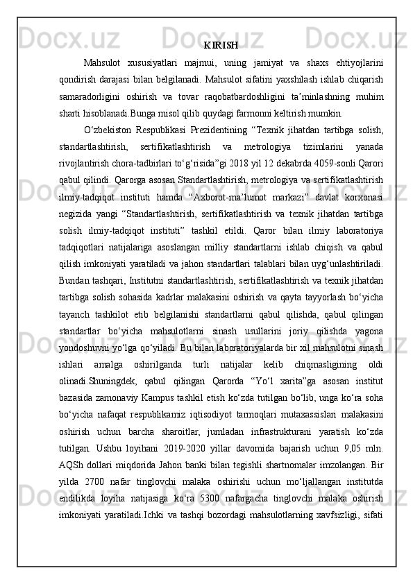 KIRISH
Mahsulot   xususiyatlari   majmui,   uning   jamiyat   va   shaxs   ehtiyojlarini
qondirish   darajasi   bilan   belgilanadi.   Mahsulot   sifatini   yaxshilash   ishlab   chiqarish
samaradorligini   oshirish   va   tovar   raqobatbardoshligini   ta minlashning   muhimʼ
sharti hisoblanadi.Bunga misol qilib quydagi farmonni keltirish mumkin.  
O‘zbekiston   Respublikasi   Prezidentining   “Texnik   jihatdan   tartibga   solish,
standartlashtirish,   sertifikatlashtirish   va   metrologiya   tizimlarini   yanada
rivojlantirish chora-tadbirlari to‘g‘risida”gi 2018 yil 12 dekabrda 4059-sonli Qarori
qabul qilindi. Qarorga asosan Standartlashtirish, metrologiya va sertifikatlashtirish
ilmiy-tadqiqot   instituti   hamda   “Axborot-ma’lumot   markazi”   davlat   korxonasi
negizida   yangi   “Standartlashtirish,   sertifikatlashtirish   va   texnik   jihatdan   tartibga
solish   ilmiy-tadqiqot   instituti”   tashkil   etildi.   Qaror   bilan   ilmiy   laboratoriya
tadqiqotlari   natijalariga   asoslangan   milliy   standartlarni   ishlab   chiqish   va   qabul
qilish imkoniyati  yaratiladi  va jahon standartlari  talablari  bilan uyg‘unlashtiriladi.
Bundan tashqari, Institutni standartlashtirish, sertifikatlashtirish va texnik jihatdan
tartibga   solish   sohasida   kadrlar   malakasini   oshirish   va   qayta   tayyorlash   bo‘yicha
tayanch   tashkilot   etib   belgilanishi   standartlarni   qabul   qilishda,   qabul   qilingan
standartlar   bo‘yicha   mahsulotlarni   sinash   usullarini   joriy   qilishda   yagona
yondoshuvni yo‘lga qo‘yiladi. Bu bilan laboratoriyalarda bir xil mahsulotni sinash
ishlari   amalga   oshirilganda   turli   natijalar   kelib   chiqmasligining   oldi
olinadi.Shuningdek,   qabul   qilingan   Qarorda   “Yo‘l   xarita”ga   asosan   institut
bazasida zamonaviy Kampus tashkil etish ko‘zda tutilgan bo‘lib, unga ko‘ra soha
bo‘yicha   nafaqat   respublikamiz   iqtisodiyot   tarmoqlari   mutaxassislari   malakasini
oshirish   uchun   barcha   sharoitlar,   jumladan   infrastrukturani   yaratish   ko‘zda
tutilgan.   Ushbu   loyihani   2019-2020   yillar   davomida   bajarish   uchun   9,05   mln.
AQSh   dollari   miqdorida   Jahon   banki   bilan   tegishli   shartnomalar   imzolangan.   Bir
yilda   2700   nafar   tinglovchi   malaka   oshirishi   uchun   mo‘ljallangan   institutda
endilikda   loyiha   natijasiga   ko‘ra   5300   nafargacha   tinglovchi   malaka   oshirish
imkoniyati   yaratiladi.Ichki   va   tashqi   bozordagi   mahsulotlarning   xavfsizligi,   sifati 