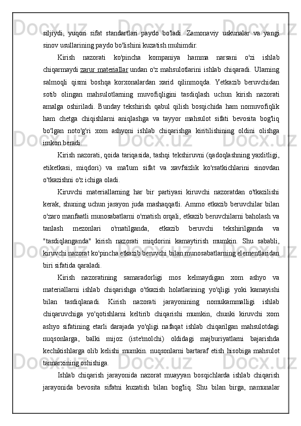 siljiydi,   yuqori   sifat   standartlari   paydo   bo'ladi.   Zamonaviy   uskunalar   va   yangi
sinov usullarining paydo bo'lishini kuzatish muhimdir.
Kirish   nazorati   ko'pincha   kompaniya   hamma   narsani   o'zi   ishlab
chiqarmaydi   zarur   materiallar   undan   o'z   mahsulotlarini   ishlab   chiqaradi.   Ularning
salmoqli   qismi   boshqa   korxonalardan   xarid   qilinmoqda.   Yetkazib   beruvchidan
sotib   olingan   mahsulotlarning   muvofiqligini   tasdiqlash   uchun   kirish   nazorati
amalga   oshiriladi.   Bunday   tekshirish   qabul   qilish   bosqichida   ham   nomuvofiqlik
ham   chetga   chiqishlarni   aniqlashga   va   tayyor   mahsulot   sifati   bevosita   bog'liq
bo'lgan   noto'g'ri   xom   ashyoni   ishlab   chiqarishga   kiritilishining   oldini   olishga
imkon beradi.
Kirish nazorati, qoida tariqasida, tashqi tekshiruvni (qadoqlashning yaxlitligi,
etiketkasi,   miqdori)   va   ma'lum   sifat   va   xavfsizlik   ko'rsatkichlarini   sinovdan
o'tkazishni o'z ichiga oladi.
Kiruvchi   materiallarning   har   bir   partiyasi   kiruvchi   nazoratdan   o'tkazilishi
kerak,   shuning   uchun   jarayon   juda   mashaqqatli.   Ammo   etkazib   beruvchilar   bilan
o'zaro manfaatli munosabatlarni o'rnatish orqali, etkazib beruvchilarni baholash va
tanlash   mezonlari   o'rnatilganda,   etkazib   beruvchi   tekshirilganda   va
"tasdiqlanganda"   kirish   nazorati   miqdorini   kamaytirish   mumkin.   Shu   sababli,
kiruvchi nazorat ko'pincha etkazib beruvchi bilan munosabatlarning elementlaridan
biri sifatida qaraladi.
Kirish   nazoratining   samaradorligi   mos   kelmaydigan   xom   ashyo   va
materiallarni   ishlab   chiqarishga   o'tkazish   holatlarining   yo'qligi   yoki   kamayishi
bilan   tasdiqlanadi.   Kirish   nazorati   jarayonining   nomukammalligi   ishlab
chiqaruvchiga   yo'qotishlarni   keltirib   chiqarishi   mumkin,   chunki   kiruvchi   xom
ashyo   sifatining   etarli   darajada   yo'qligi   nafaqat   ishlab   chiqarilgan   mahsulotdagi
nuqsonlarga,   balki   mijoz   (iste'molchi)   oldidagi   majburiyatlarni   bajarishda
kechikishlarga   olib   kelishi   mumkin.   nuqsonlarni   bartaraf   etish   hisobiga   mahsulot
tannarxining oshishiga.
Ishlab   chiqarish   jarayonida   nazorat   muayyan   bosqichlarda   ishlab   chiqarish
jarayonida   bevosita   sifatni   kuzatish   bilan   bog'liq.   Shu   bilan   birga,   namunalar 