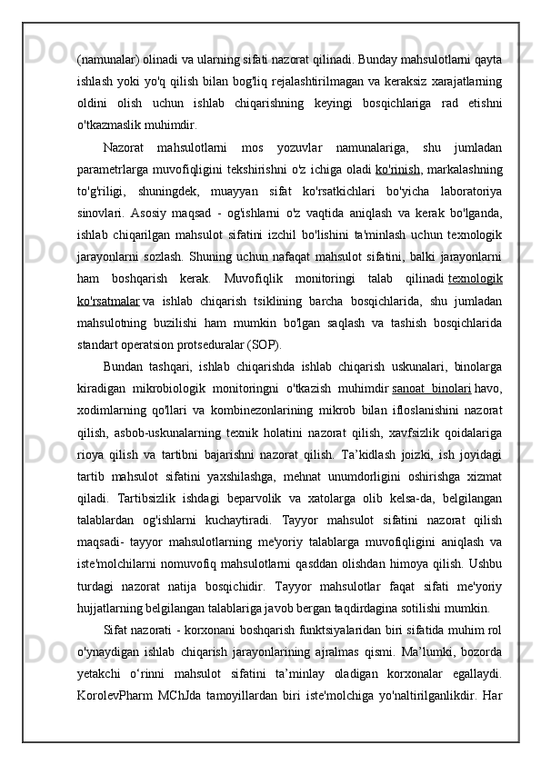 (namunalar) olinadi va ularning sifati nazorat qilinadi. Bunday mahsulotlarni qayta
ishlash  yoki  yo'q qilish bilan bog'liq rejalashtirilmagan va keraksiz  xarajatlarning
oldini   olish   uchun   ishlab   chiqarishning   keyingi   bosqichlariga   rad   etishni
o'tkazmaslik muhimdir.
Nazorat   mahsulotlarni   mos   yozuvlar   namunalariga,   shu   jumladan
parametrlarga   muvofiqligini   tekshirishni   o'z   ichiga   oladi   ko'rinish ,   markalashning
to'g'riligi,   shuningdek,   muayyan   sifat   ko'rsatkichlari   bo'yicha   laboratoriya
sinovlari.   Asosiy   maqsad   -   og'ishlarni   o'z   vaqtida   aniqlash   va   kerak   bo'lganda,
ishlab   chiqarilgan   mahsulot   sifatini   izchil   bo'lishini   ta'minlash   uchun   texnologik
jarayonlarni   sozlash.   Shuning   uchun   nafaqat   mahsulot   sifatini,   balki   jarayonlarni
ham   boshqarish   kerak.   Muvofiqlik   monitoringi   talab   qilinadi   texnologik
ko'rsatmalar   va   ishlab   chiqarish   tsiklining   barcha   bosqichlarida,   shu   jumladan
mahsulotning   buzilishi   ham   mumkin   bo'lgan   saqlash   va   tashish   bosqichlarida
standart operatsion protseduralar (SOP).
Bundan   tashqari,   ishlab   chiqarishda   ishlab   chiqarish   uskunalari,   binolarga
kiradigan   mikrobiologik   monitoringni   o'tkazish   muhimdir   sanoat   binolari   havo,
xodimlarning   qo'llari   va   kombinezonlarining   mikrob   bilan   ifloslanishini   nazorat
qilish,   asbob-uskunalarning   texnik   holatini   nazorat   qilish,   xavfsizlik   qoidalariga
rioya   qilish   va   tartibni   bajarishni   nazorat   qilish.   Ta’kidlash   joizki,   ish   joyidagi
tartib   mahsulot   sifatini   yaxshilashga,   mehnat   unumdorligini   oshirishga   xizmat
qiladi.   Tartibsizlik   ishdagi   beparvolik   va   xatolarga   olib   kelsa-da,   belgilangan
talablardan   og'ishlarni   kuchaytiradi.   Tayyor   mahsulot   sifatini   nazorat   qilish
maqsadi -   tayyor   mahsulotlarning   me'yoriy   talablarga   muvofiqligini   aniqlash   va
iste'molchilarni   nomuvofiq   mahsulotlarni   qasddan   olishdan   himoya   qilish.   Ushbu
turdagi   nazorat   natija   bosqichidir.   Tayyor   mahsulotlar   faqat   sifati   me'yoriy
hujjatlarning belgilangan talablariga javob bergan taqdirdagina sotilishi mumkin.
Sifat nazorati   - korxonani boshqarish funktsiyalaridan biri sifatida muhim rol
o'ynaydigan   ishlab   chiqarish   jarayonlarining   ajralmas   qismi.   Ma’lumki,   bozorda
yetakchi   o‘rinni   mahsulot   sifatini   ta’minlay   oladigan   korxonalar   egallaydi.
KorolevPharm   MChJda   tamoyillardan   biri   iste'molchiga   yo'naltirilganlikdir.   Har