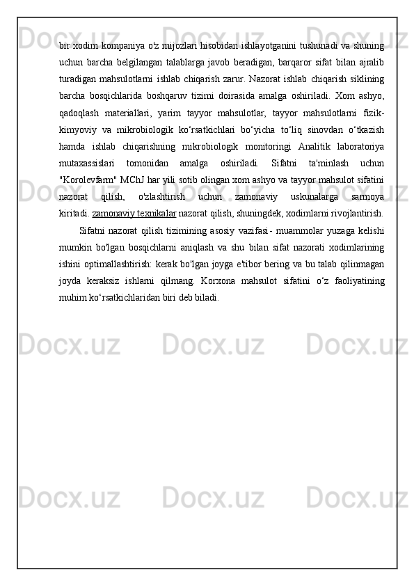 bir xodim kompaniya o'z mijozlari hisobidan ishlayotganini tushunadi va shuning
uchun   barcha   belgilangan   talablarga   javob   beradigan,   barqaror   sifat   bilan   ajralib
turadigan   mahsulotlarni   ishlab   chiqarish   zarur.   Nazorat   ishlab   chiqarish   siklining
barcha   bosqichlarida   boshqaruv   tizimi   doirasida   amalga   oshiriladi.   Xom   ashyo,
qadoqlash   materiallari,   yarim   tayyor   mahsulotlar,   tayyor   mahsulotlarni   fizik-
kimyoviy   va   mikrobiologik   ko‘rsatkichlari   bo‘yicha   to‘liq   sinovdan   o‘tkazish
hamda   ishlab   chiqarishning   mikrobiologik   monitoringi   Analitik   laboratoriya
mutaxassislari   tomonidan   amalga   oshiriladi.   Sifatni   ta'minlash   uchun
"Korolevfarm" MChJ har yili sotib olingan xom ashyo va tayyor mahsulot sifatini
nazorat   qilish,   o'zlashtirish   uchun   zamonaviy   uskunalarga   sarmoya
kiritadi.   zamonaviy texnikalar   nazorat qilish, shuningdek, xodimlarni rivojlantirish.
Sifatni   nazorat   qilish   tizimining   asosiy   vazifasi -   muammolar   yuzaga   kelishi
mumkin   bo'lgan   bosqichlarni   aniqlash   va   shu   bilan   sifat   nazorati   xodimlarining
ishini optimallashtirish: kerak bo'lgan joyga e'tibor bering va bu talab qilinmagan
joyda   keraksiz   ishlarni   qilmang.   Korxona   mahsulot   sifatini   o‘z   faoliyatining
muhim ko‘rsatkichlaridan biri deb biladi. 
