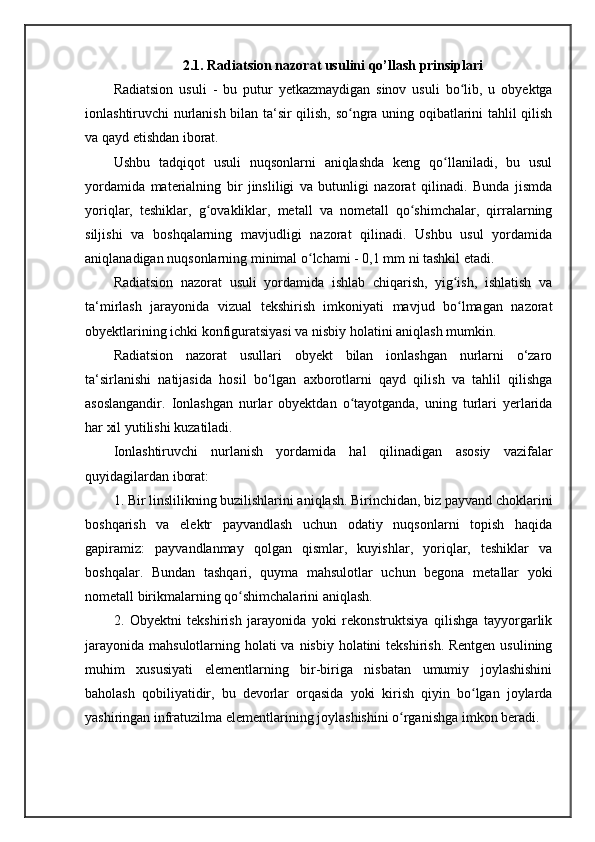 2.1. Radiatsion nazorat usulini qo’llash prinsiplari
Radiatsion   usuli   -   bu   putur   yetkazmaydigan   sinov   usuli   bo lib,   u   obyektgaʻ
ionlashtiruvchi nurlanish bilan ta‘sir qilish, so ngra uning oqibatlarini tahlil qilish	
ʻ
va qayd etishdan iborat. 
Ushbu   tadqiqot   usuli   nuqsonlarni   aniqlashda   keng   qo llaniladi,   bu   usul	
ʻ
yordamida   materialning   bir   jinsliligi   va   butunligi   nazorat   qilinadi.   Bunda   jismda
yoriqlar,   teshiklar,   g ovakliklar,   metall   va   nometall   qo shimchalar,   qirralarning	
ʻ ʻ
siljishi   va   boshqalarning   mavjudligi   nazorat   qilinadi.   Ushbu   usul   yordamida
aniqlanadigan nuqsonlarning minimal o lchami - 0,1 mm ni tashkil etadi. 	
ʻ
Radiatsion   nazorat   usuli   yordamida   ishlab   chiqarish,   yig ish,   ishlatish   va	
ʻ
ta‘mirlash   jarayonida   vizual   tekshirish   imkoniyati   mavjud   bo lmagan   nazorat
ʻ
obyektlarining ichki konfiguratsiyasi va nisbiy holatini aniqlash mumkin. 
Radiatsion   nazorat   usullari   obyekt   bilan   ionlashgan   nurlarni   o‘zaro
ta‘sirlanishi   natijasida   hosil   bo‘lgan   axborotlarni   qayd   qilish   va   tahlil   qilishga
asoslangandir.   Ionlashgan   nurlar   obyektdan   o tayotganda,   uning   turlari   yerlarida	
ʻ
har xil yutilishi kuzatiladi. 
Ionlashtiruvchi   nurlanish   yordamida   hal   qilinadigan   asosiy   vazifalar
quyidagilardan iborat: 
1. Bir linslilikning buzilishlarini aniqlash. Birinchidan, biz payvand choklarini
boshqarish   va   elektr   payvandlash   uchun   odatiy   nuqsonlarni   topish   haqida
gapiramiz:   payvandlanmay   qolgan   qismlar,   kuyishlar,   yoriqlar,   teshiklar   va
boshqalar.   Bundan   tashqari,   quyma   mahsulotlar   uchun   begona   metallar   yoki
nometall birikmalarning qo shimchalarini aniqlash. 	
ʻ
2.   Obyektni   tekshirish   jarayonida   yoki   rekonstruktsiya   qilishga   tayyorgarlik
jarayonida mahsulotlarning holati va nisbiy holatini  tekshirish. Rentgen usulining
muhim   xususiyati   elementlarning   bir-biriga   nisbatan   umumiy   joylashishini
baholash   qobiliyatidir,   bu   devorlar   orqasida   yoki   kirish   qiyin   bo lgan   joylarda	
ʻ
yashiringan infratuzilma elementlarining joylashishini o rganishga imkon beradi.	
ʻ