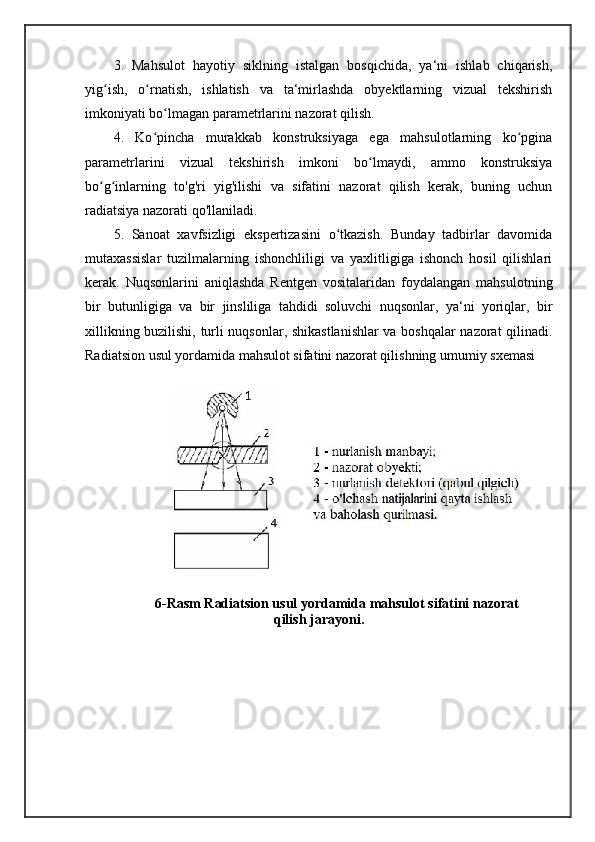 3.   Mahsulot   hayotiy   siklning   istalgan   bosqichida,   ya‘ni   ishlab   chiqarish,
yig ish,   o rnatish,   ishlatish   va   ta‘mirlashda   obyektlarning   vizual   tekshirishʻ ʻ
imkoniyati bo lmagan parametrlarini nazorat qilish.	
ʻ
4.   Ko pincha   murakkab   konstruksiyaga   ega   mahsulotlarning   ko pgina	
ʻ ʻ
parametrlarini   vizual   tekshirish   imkoni   bo lmaydi,   ammo   konstruksiya	
ʻ
bo g inlarning   to'g'ri   yig'ilishi   va   sifatini   nazorat   qilish   kerak,   buning   uchun	
ʻ ʻ
radiatsiya nazorati qo'llaniladi. 
5.   Sanoat   xavfsizligi   ekspertizasini   o tkazish.   Bunday   tadbirlar   davomida	
ʻ
mutaxassislar   tuzilmalarning   ishonchliligi   va   yaxlitligiga   ishonch   hosil   qilishlari
kerak.   Nuqsonlarini   aniqlashda   Rentgen   vositalaridan   foydalangan   mahsulotning
bir   butunligiga   va   bir   jinsliliga   tahdidi   soluvchi   nuqsonlar,   ya‘ni   yoriqlar,   bir
xillikning buzilishi, turli nuqsonlar, shikastlanishlar  va boshqalar nazorat qilinadi.
Radiatsion usul yordamida mahsulot sifatini nazorat qilishning umumiy sxemasi
                     
6-Rasm Radiatsion usul yordamida mahsulot sifatini nazorat
qilish jarayoni. 