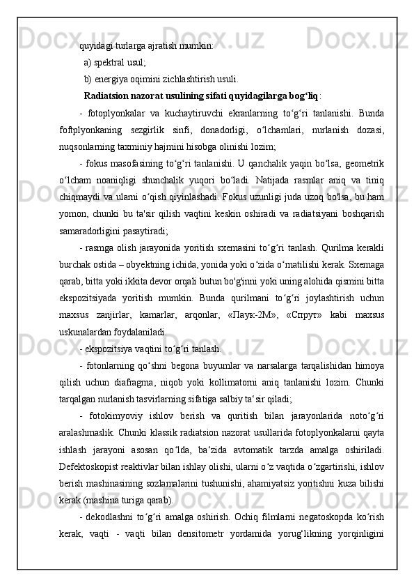 quyidagi turlarga ajratish mumkin: 
  a) spektral usul; 
  b) energiya oqimini zichlashtirish usuli. 
   Radiatsion nazorat usulining sifati quyidagilarga bog liqʻ : 
-   fotoplyonkalar   va   kuchaytiruvchi   ekranlarning   to g ri   tanlanishi.   Bunda	
ʻ ʻ
foftplyonkaning   sezgirlik   sinfi,   donadorligi,   o lchamlari,   nurlanish   dozasi,	
ʻ
nuqsonlarning taxminiy hajmini hisobga olinishi lozim; 
-  fokus  masofasining  to g ri   tanlanishi.  U  qanchalik   yaqin  bo lsa,   geometrik	
ʻ ʻ ʻ
o lcham   noaniqligi   shunchalik   yuqori   bo ladi.   Natijada   rasmlar   aniq   va   tiniq	
ʻ ʻ
chiqmaydi va ularni o qish qiyinlashadi. Fokus uzunligi juda uzoq bo'lsa, bu ham	
ʻ
yomon,   chunki   bu   ta'sir   qilish   vaqtini   keskin   oshiradi   va   radiatsiyani   boshqarish
samaradorligini pasaytiradi; 
-  rasmga  olish  jarayonida  yoritish  sxemasini   to g ri   tanlash.  Qurilma kerakli	
ʻ ʻ
burchak ostida – obyektning ichida, yonida yoki o zida o rnatilishi kerak. Sxemaga	
ʻ ʻ
qarab, bitta yoki ikkita devor orqali butun bo'g'inni yoki uning alohida qismini bitta
ekspozitsiyada   yoritish   mumkin.   Bunda   qurilmani   to g ri   joylashtirish   uchun	
ʻ ʻ
maxsus   zanjirlar,   kamarlar,   arqonlar,   « Паук -2 М »,   « Спрут »   kabi   maxsus
uskunalardan foydalaniladi. 
- ekspozitsiya vaqtini to g ri tanlash. 	
ʻ ʻ
-   fotonlarning   qo shni   begona   buyumlar   va   narsalarga   tarqalishidan   himoya	
ʻ
qilish   uchun   diafragma,   niqob   yoki   kollimatorni   aniq   tanlanishi   lozim.   Chunki
tarqalgan nurlanish tasvirlarning sifatiga salbiy ta‘sir qiladi; 
-   fotokimyoviy   ishlov   berish   va   quritish   bilan   jarayonlarida   noto g ri	
ʻ ʻ
aralashmaslik. Chunki klassik radiatsion nazorat usullarida fotoplyonkalarni qayta
ishlash   jarayoni   asosan   qo lda,   ba‘zida   avtomatik   tarzda   amalga   oshiriladi.	
ʻ
Defektoskopist reaktivlar bilan ishlay olishi, ularni o z vaqtida o zgartirishi, ishlov	
ʻ ʻ
berish mashinasining  sozlamalarini  tushunishi, ahamiyatsiz yoritishni  kuza bilishi
kerak (mashina turiga qarab). 
-   dekodlashni   to g ri   amalga   oshirish.   Ochiq   filmlarni   negatoskopda   ko rish	
ʻ ʻ ʻ
kerak,   vaqti   -   vaqti   bilan   densitometr   yordamida   yorug‘likning   yorqinligini