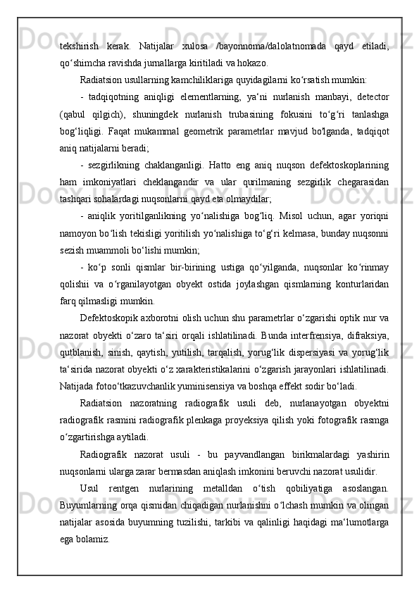 tekshirish   kerak.   Natijalar   xulosa   /bayonnoma/dalolatnomada   qayd   etiladi,
qo shimcha ravishda jurnallarga kiritiladi va hokazo. ʻ
Radiatsion usullarning kamchiliklariga quyidagilarni ko rsatish mumkin: 	
ʻ
-   tadqiqotning   aniqligi   elementlarning,   ya‘ni   nurlanish   manbayi,   detector
(qabul   qilgich),   shuningdek   nurlanish   trubasining   fokusini   to g ri   tanlashga	
ʻ ʻ
bog‘liqligi.   Faqat   mukammal   geometrik   parametrlar   mavjud   bo'lganda,   tadqiqot
aniq natijalarni beradi; 
-   sezgirlikning   chaklanganligi.   Hatto   eng   aniq   nuqson   defektoskoplarining
ham   imkoniyatlari   cheklangandir   va   ular   qurilmaning   sezgirlik   chegarasidan
tashqari sohalardagi nuqsonlarni qayd eta olmaydilar; 
-   aniqlik   yoritilganlikning   yo nalishiga   bog liq.   Misol   uchun,   agar   yoriqni	
ʻ ʻ
namoyon bo lish tekisligi yoritilish yo nalishiga to‘g‘ri kelmasa, bunday nuqsonni	
ʻ ʻ
sezish muammoli bo‘lishi mumkin; 
-   ko p   sonli   qismlar   bir-birining   ustiga   qo yilganda,   nuqsonlar   ko rinmay	
ʻ ʻ ʻ
qolishii   va   o rganilayotgan   obyekt   ostida   joylashgan   qismlarning   konturlaridan	
ʻ
farq qilmasligi mumkin.
Defektoskopik axborotni olish uchun shu parametrlar o‘zgarishi optik nur va
nazorat   obyekti   o‘zaro   ta‘siri   orqali   ishlatilinadi.   Bunda   interfrensiya,   difraksiya,
qutblanish,   sinish,   qaytish,   yutilish,   tarqalish,   yorug‘lik   dispersiyasi   va   yorug‘lik
ta‘sirida nazorat obyekti o‘z xarakteristikalarini o‘zgarish jarayonlari ishlatilinadi.
Natijada fotoo‘tkazuvchanlik yuminisensiya va boshqa effekt sodir bo‘ladi.
Radiatsion   nazoratning   radiografik   usuli   deb,   nurlanayotgan   obyektni
radiografik rasmini radiografik plenkaga proyeksiya qilish yoki fotografik rasmga
o zgartirishga aytiladi. 	
ʻ
Radiografik   nazorat   usuli   -   bu   payvandlangan   birikmalardagi   yashirin
nuqsonlarni ularga zarar bermasdan aniqlash imkonini beruvchi nazorat usulidir.
Usul   rentgen   nurlarining   metalldan   o tish   qobiliyatiga   asoslangan.	
ʻ
Buyumlarning orqa qismidan chiqadigan nurlanishni o lchash mumkin va olingan	
ʻ
natijalar   asosida   buyumning   tuzilishi,   tarkibi   va   qalinligi   haqidagi   ma‘lumotlarga
ega bolamiz.